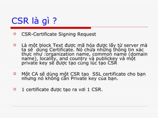 CSR là gì ? CSR-Certificate Signing Request Là một block Text được mã hóa được lấy từ server mà ta sẽ  dùng Certificate. Nó chứa những thông tin xác thực như :organization name, common name (domain name), locality, and country và publickey và một private key sẽ được tạo cùng lúc tạo CSR Một CA sẽ dùng một CSR tạo  SSL certificate cho bạn nhưng nó không cần Private key của bạn. 1 certificate được tạo ra vơi 1 CSR. 