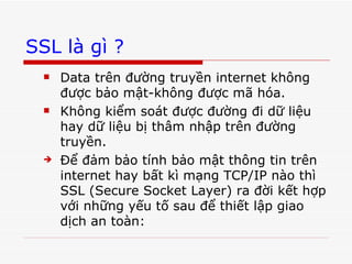 SSL là gì ? Data trên đường truyền internet không được bảo mật-không được mã hóa. Không kiểm soát được đường đi dữ liệu hay dữ liệu bị thâm nhập trên đường truyền. Để đảm bảo tính bảo mật thông tin trên internet hay bất kì mạng TCP/IP nào thì SSL (Secure Socket Layer) ra đời kết hợp với những yếu tố sau để thiết lập giao dịch an toàn: 