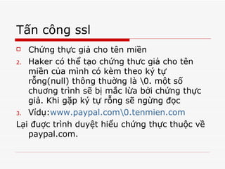 Tấn công ssl Chứng thực giả cho tên miền Haker có thể tạo chứng thưc giả cho tên miền của mình có kèm theo ký tự rỗng(null) thông thuờng là \0. một số chuơng trình sẽ bị mắc lừa bởi chứng thực giả. Khi gặp ký tự rỗng sẽ ngừng đọc Vídụ: www.paypal.com\0.tenmien.com Lại đuợc trình duyệt hiểu chứng thực thuộc về paypal.com.  