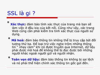SSL là gi ? ٭   Xác thực :  đảm bảo tính xác thực của trang mà bạn sẽ làm việc ở đầu kia của kết nối. Cũng như vậy, các trang Web cũng cần phải kiểm tra tính xác thực của người sử dụng.  ٭   Mã hoá :  đảm bảo thông tin không thể bị truy cập bởi đối tượng thứ ba. Để loại trừ việc nghe trộm những thông tin “ nhạy cảm” khi nó được truyền qua Internet, dữ liệu phải được mã hoá để không thể bị đọc được bởi những người khác ngoài người gửi và người nhận.  ٭   Toàn vẹn dữ liệu :  đảm bảo thông tin không bị sai lệch và nó phải thể hiện chính xác thông tin gốc gửi đến. 