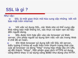 SSL là gì ? Như vậy: ₪  SSL là một giao thức mã hóa cung cấp những  kết nối bảo mật trên internet ₪   Với việc sử dụng SSL, các Web site có thể cung cấp khả năng bảo mật thông tin, xác thực và toàn vẹn dữ liệu đến người dùng. ₪   SSL được tích hợp sẵn vào các browser và Web server, cho phép người sử dụng làm việc với các trang Web ở chế độ an toàn. ₪   Khi Web browser sử dụng kết nối SSL tới server, biểu tượng ổ khóa sẽ xuất hiện trên thanh trạng thái của cửa sổ browser và dòng “http” trong hộp nhập địa chỉ URL sẽ đổi thành “https”. Một phiên giao dịch HTTPS sử dụng cổng 8443 thay vì sử dụng cổng 8080 như dùng cho HTTP. 