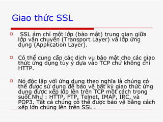 Giao thức SSL   SSL ám chỉ một lớp (bảo mật) trung gian giữa lớp vận chuyển (Transport Layer) và lớp ứng dụng (Application Layer).  Có thể cung cấp các dịch vụ bảo mật cho các giao thức ứng dụng tùy ý dựa vào TCP chứ không chỉ HTTP.  Nó độc lập với ứng dụng theo nghĩa là chúng có thể được sử dụng để bảo vệ bất kỳ giao thức ứng dụng được xếp lớp lên trên TCP một cách trong suốt.Như : HTTP, FTP, Telnet, IMAP, IRC, và POP3. Tất cả chúng có thể được bảo vệ bằng cách xếp lớn chúng lên trên SSL .   