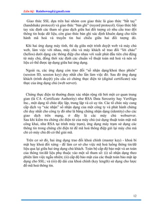Liên hệ: Rainbownqd@gmail.com


  Giao thức SSL dựa trên hai nhóm con giao thức là giao thức “bắt tay”
(handshake protocol) và giao thức “bản ghi” (record protocol). Giao thức bắt
tay xác định các tham số giao dịch giữa hai đối tượng có nhu cầu trao đổi
thông tin hoặc dữ liệu, còn giao thức bản ghi xác định khuôn dạng cho tiến
hành mã hoá và truyền tin hai chiều giữa hai đối tượng đó.

  Khi hai ứng dụng máy tính, thí dụ giữa một trình duyệt web và máy chủ
web, làm việc với nhau, máy chủ và máy khách sẽ trao đổi “lời chào”
(hellos) dưới dạng các thông điệp cho nhau với xuất phát đầu tiên chủ động
từ máy chủ, đồng thời xác định các chuẩn về thuật toán mã hoá và nén số
liệu có thể được áp dụng giữa hai ứng dụng.

  Ngoài ra, các ứng dụng còn trao đổi “số nhận dạng/khoá theo phiên”
(session ID, session key) duy nhất cho lần làm việc đó. Sau đó ứng dụng
khách (trình duyệt) yêu cầu có chứng thực điện tử (digital certificate) xác
thực của ứng dụng chủ (web server).


  Chứng thực điện tử thường được xác nhận rộng rãi bởi một cơ quan trung
gian (là CA -Certificate Authority) như RSA Data Sercurity hay VeriSign
Inc., một dạng tổ chức độc lập, trung lập và có uy tín. Các tổ chức này cung
cấp dịch vụ “xác nhận” số nhận dạng của một công ty và phát hành chứng
chỉ duy nhất cho công ty đó như là bằng chứng nhận dạng (identity) cho các
giao dịch trên mạng, ở đây là các máy chủ webserver.
Sau khi kiểm tra chứng chỉ điện tử của máy chủ (sử dụng thuật toán mật mã
công khai, như RSA tại trình máy trạm), ứng dụng máy trạm sử dụng các
thông tin trong chứng chỉ điện tử để mã hoá thông điệp gửi lại máy chủ mà
chỉ có máy chủ đó có thể giải mã.

  Trên cơ sở đó, hai ứng dụng trao đổi khoá chính (master key) - khoá bí
mật hay khoá đối xứng - để làm cơ sở cho việc mã hoá luồng thông tin/dữ
liệu qua lại giữa hai ứng dụng chủ khách. Toàn bộ cấp độ bảo mật và an toàn
của thông tin/dữ liệu phụ thuộc vào một số tham số: (i) số nhận dạng theo
phiên làm việc ngẫu nhiên; (ii) cấp độ bảo mật của các thuật toán bảo mật áp
dụng cho SSL; và (iii) độ dài của khoá chính (key length) sử dụng cho lược
đồ mã hoá thông tin.




                                                                         12
 