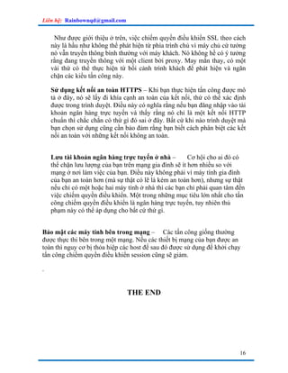 Liên hệ: Rainbownqd@gmail.com


     Như được giới thiệu ở trên, việc chiếm quyền điều khiển SSL theo cách
    này là hầu như không thể phát hiện từ phía trình chủ vì máy chủ cứ tưởng
    nó vẫn truyền thông bình thường với máy khách. Nó không hề có ý tưởng
    rằng đang truyền thông với một client bởi proxy. May mắn thay, có một
    vài thứ có thể thực hiện từ bối cảnh trình khách để phát hiện và ngăn
    chặn các kiểu tấn công này.

    Sử dụng kết nối an toàn HTTPS – Khi bạn thực hiện tấn công được mô
    tả ở đây, nó sẽ lấy đi khía cạnh an toàn của kết nối, thứ có thể xác định
    được trong trình duyệt. Điều này có nghĩa rằng nếu bạn đăng nhập vào tài
    khoản ngân hàng trực tuyến và thấy rằng nó chỉ là một kết nối HTTP
    chuẩn thì chắc chắn có thứ gì đó sai ở đây. Bất cứ khi nào trình duyệt mà
    bạn chọn sử dụng cũng cần bảo đảm rằng bạn biết cách phân biệt các kết
    nối an toàn với những kết nối không an toàn.


    Lưu tài khoản ngân hàng trực tuyến ở nhà –          Cơ hội cho ai đó có
    thể chặn lưu lượng của bạn trên mạng gia đình sẽ ít hơn nhiều so với
    mạng ở nơi làm việc của bạn. Điều này không phải vì máy tính gia đình
    của bạn an toàn hơn (mà sự thật có lẽ là kém an toàn hơn), nhưng sự thật
    nếu chỉ có một hoặc hai máy tính ở nhà thì các bạn chỉ phải quan tâm đến
    việc chiếm quyền điều khiển. Một trong những mục tiêu lớn nhất cho tấn
    công chiếm quyền điều khiển là ngân hàng trực tuyến, tuy nhiên thủ
    phạm này có thể áp dụng cho bất cứ thứ gì.


Bảo mật các máy tính bên trong mạng – Các tấn công giống thường
được thực thi bên trong một mạng. Nếu các thiết bị mạng của bạn được an
toàn thì nguy cơ bị thỏa hiệp các host để sau đó được sử dụng để khởi chạy
tấn công chiếm quyền điều khiển session cũng sẽ giảm.

.


                                THE END




                                                                          16
 