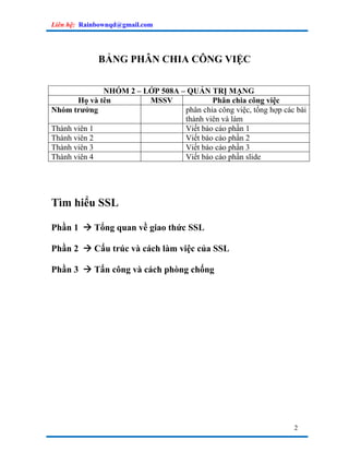 Liên hệ: Rainbownqd@gmail.com




             BẢNG PHÂN CHIA CÔNG VIỆC


              NHÓM 2 – LỚP 508A – QUẢN TRỊ MẠNG
       Họ và tên        MSSV             Phân chia công việc
Nhóm trưởng                      phân chia công việc, tổng hợp các bài
                                 thành viên và làm
Thành viên 1                     Viết báo cáo phần 1
Thành viên 2                     Viết báo cáo phần 2
Thành viên 3                     Viết báo cáo phần 3
Thành viên 4                     Viết báo cáo phần slide




Tìm hiểu SSL

Phần 1      Tổng quan về giao thức SSL

Phần 2      Cấu trúc và cách làm việc của SSL

Phần 3      Tấn công và cách phòng chống




                                                                  2
 