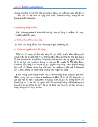 Liên hệ: Rainbownqd@gmail.com


chung, mọi thứ trong SSL như passparse, khóa, giấy chứng nhận, chữ kí số
… đều chỉ có thời hạn sử dụng nhất định. Passparse được dùng để mã
hóa/giải mã khóa riêng.



Các phương pháp mã hóa

  Có 2 phương pháp mã hóa chính thường được sử dụng là mã hóa đối xứng,
và mã hóa bất đối xứng.

a. Mã hóa bằng khóa đối xứng

Là khóa vừa dùng để mã hóa vừa dùng để giải mã thông tin.

b. Mã hóa bằng khóa bất đối xứng

  Một khe hở trong mã hóa đối xứng là bạn phải chuyển khóa cho người
nhận để họ có thể giải mã. Việc chuyển khóa không được mã hóa qua mạng
là một điều cực kì mạo hiểm. Nếu như khóa này rơi vào tay người khác thế
là họ có thể giải mã được thông tin mà bạn đã chuyển đi. Mã khóa bằng
khóa bất đối xứng từ đó ra đời để giải quyết vấn đề này. Khóa bất đối xứng
tức là sẽ có 2 khóa, tương ứng với công việc mã hóa và giải mã. 2 Khóa đó
gọi là khóa chung và khóa riêng (public key và private key).

  Khóa chung được dùng để mã hóa, và khóa riêng được dùng để giải mã.
Khóa chung của bạn sẽ được trao cho người khác để họ mã hóa thông tin và
gửi đến bạn, và bạn sẽ dùng khóa riêng của mình để giải mã thông tin đó. Dù
cho thông tin có rơi vào tay người khác thì họ cũng không có khóa riêng của
bạn để giải mã thông tin này. Từ đó sẽ đảm bảo rằng chỉ có bạn mới đọc
được thông tin đã được mã hóa.




                                                                         4
 