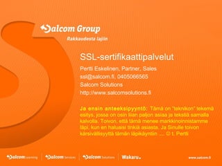 SSL-sertifikaattipalvelut
Pertti Eskelinen, Partner, Sales
ssl@salcom.fi, 0405066565
Salcom Solutions
http://www.salcomsolutions.fi
Ja ensin anteeksipyyntö: Tämä on ”teknikon” tekemä
esitys, jossa on osin liian paljon asiaa ja tekstiä samalla
kalvolla. Toivon, että tämä menee markkinoinnistamme
läpi, kun en haluaisi tinkiä asiasta. Ja Sinulle toivon
kärsivällisyyttä tämän läpikäyntiin ....  t. Pertti

 