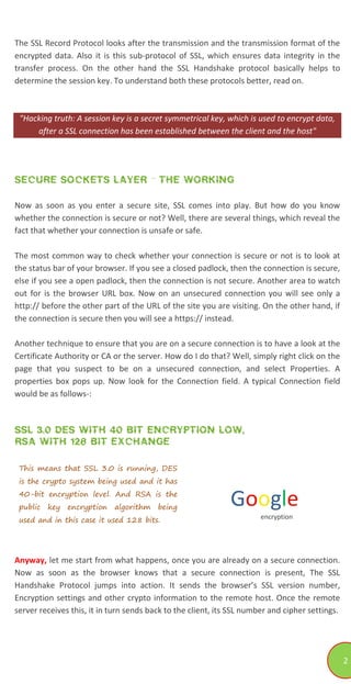 2
The SSL Record Protocol looks after the transmission and the transmission format of the
encrypted data. Also it is this sub-protocol of SSL, which ensures data integrity in the
transfer process. On the other hand the SSL Handshake protocol basically helps to
determine the session key. To understand both these protocols better, read on.
"Hacking truth: A session key is a secret symmetrical key, which is used to encrypt data,
after a SSL connection has been established between the client and the host"
SECURE SOCKETS LAYER - THE WORKING
Now as soon as you enter a secure site, SSL comes into play. But how do you know
whether the connection is secure or not? Well, there are several things, which reveal the
fact that whether your connection is unsafe or safe.
The most common way to check whether your connection is secure or not is to look at
the status bar of your browser. If you see a closed padlock, then the connection is secure,
else if you see a open padlock, then the connection is not secure. Another area to watch
out for is the browser URL box. Now on an unsecured connection you will see only a
http:// before the other part of the URL of the site you are visiting. On the other hand, if
the connection is secure then you will see a https:// instead.
Another technique to ensure that you are on a secure connection is to have a look at the
Certificate Authority or CA or the server. How do I do that? Well, simply right click on the
page that you suspect to be on a unsecured connection, and select Properties. A
properties box pops up. Now look for the Connection field. A typical Connection field
would be as follows-:
SSL 3.0 DES WITH 40 BIT ENCRYPTION LOW,
RSA WITH 128 BIT EXCHANGE
This means that SSL 3.0 is running, DES
is the crypto system being used and it has
40-bit encryption level. And RSA is the
public key encryption algorithm being
used and in this case it used 128 bits.
Google
encryption
Anyway, let me start from what happens, once you are already on a secure connection.
Now as soon as the browser knows that a secure connection is present, The SSL
Handshake Protocol jumps into action. It sends the browser’s SSL version number,
Encryption settings and other crypto information to the remote host. Once the remote
server receives this, it in turn sends back to the client, its SSL number and cipher settings.
 