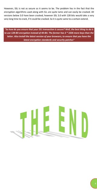 4
However, SSL is not as secure as it seems to be. The problem lies in the fact that the
encryption algorithms used along with SLL are quite lame and can easily be cracked. All
versions below 3.0 have been cracked, however SSL 3.0 with 128 bits would take a very
very long time to crack, if it could be cracked. So it is quite same to a certain extend.
"So how do you ensure that your SSL transaction is secure? Well, the best thing to do is
to use 128-Bit encryption instead of 40-Bit. The former has 3 * 1026 more keys than the
latter. Also install the latest version of your browsers, to ensure that you have the
latest encryption standards and security patches"
 