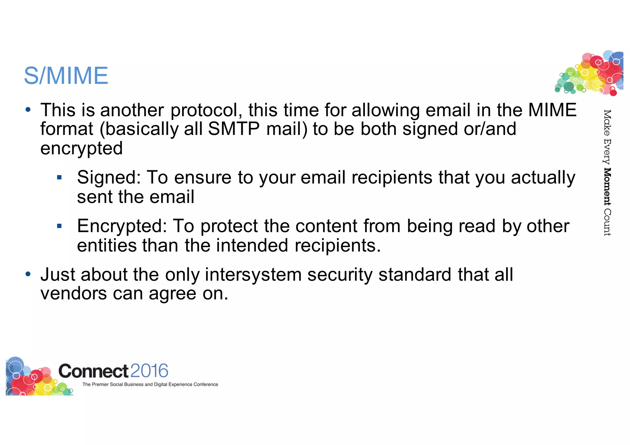 S/MIME
• This is another protocol, this time for allowing email in the MIME
format (basically all SMTP mail) to be both signed or/and
encrypted
▪ Signed: To ensure to your email recipients that you actually
sent the email
▪ Encrypted: To protect the content from being read by other
entities than the intended recipients.
• Just about the only intersystem security standard that all
vendors can agree on.
 