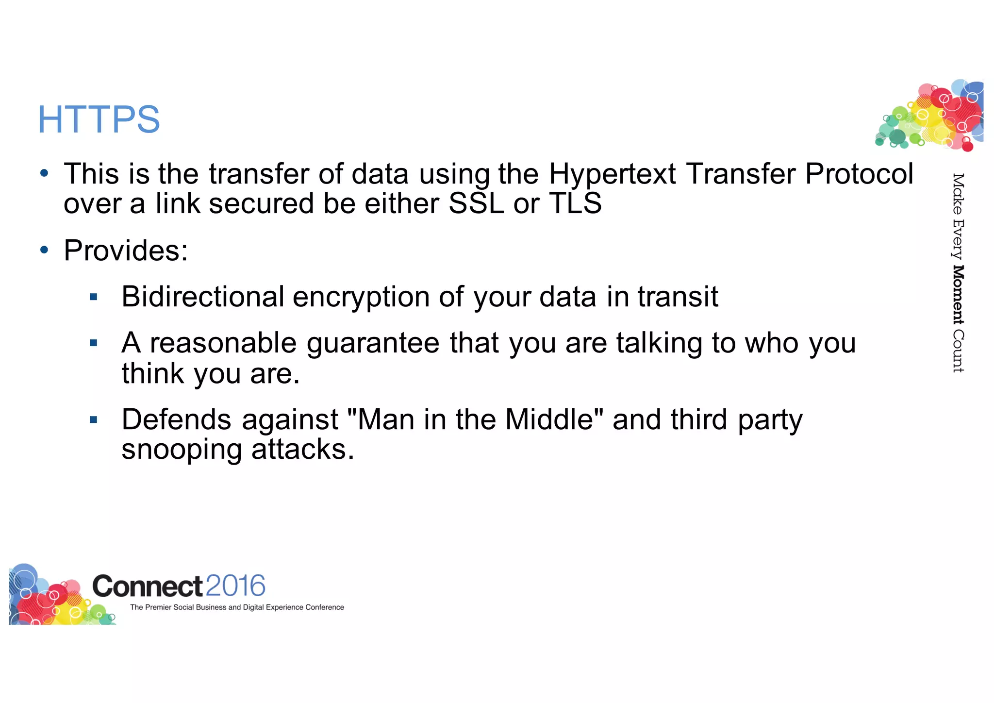 HTTPS
• This is the transfer of data using the Hypertext Transfer Protocol
over a link secured be either SSL or TLS
• Provides:
▪ Bidirectional encryption of your data in transit
▪ A reasonable guarantee that you are talking to who you
think you are.
▪ Defends against "Man in the Middle" and third party
snooping attacks.
 