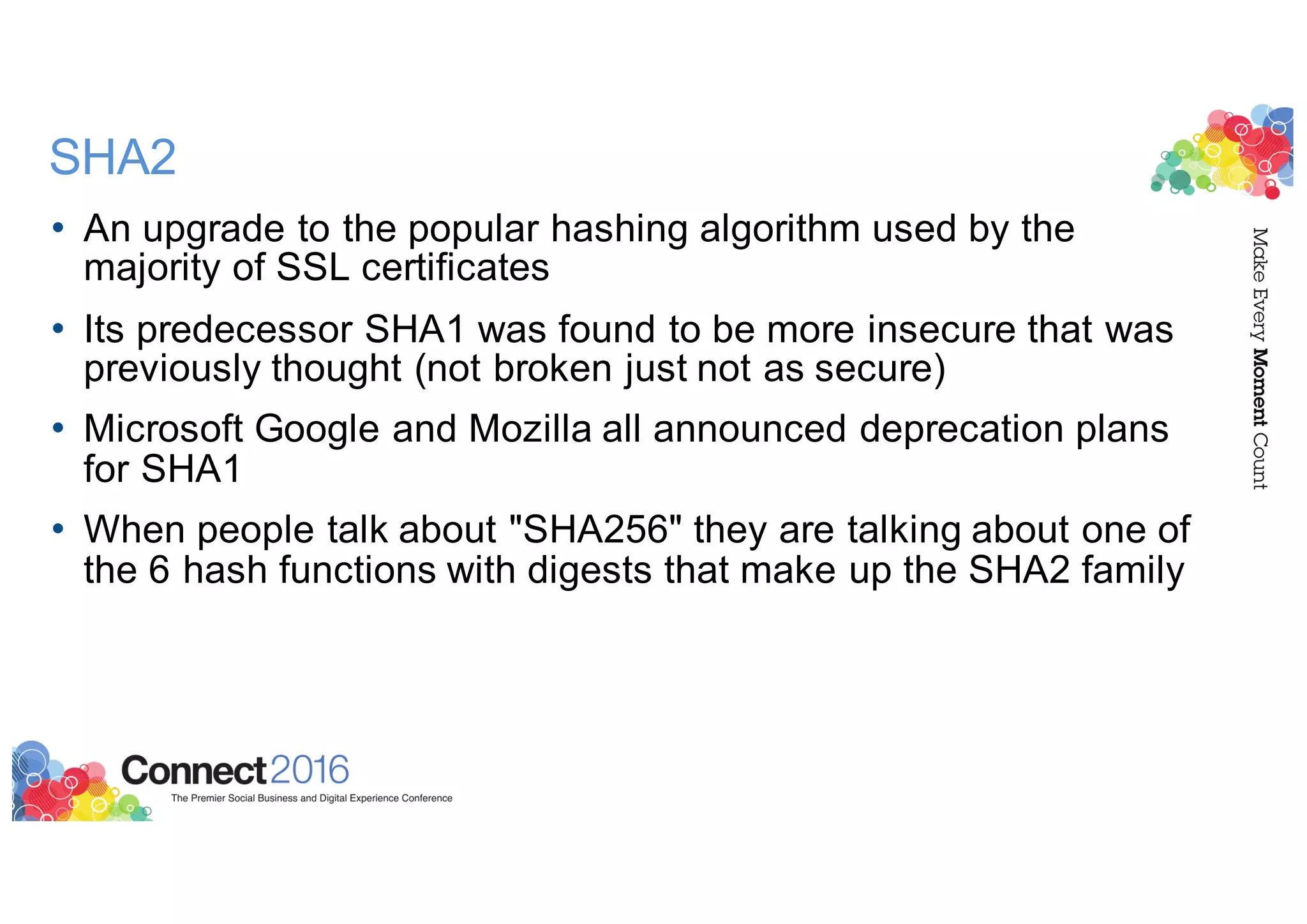 SHA2
• An upgrade to the popular hashing algorithm used by the
majority of SSL certificates
• Its predecessor SHA1 was found to be more insecure that was
previously thought (not broken just not as secure)
• Microsoft Google and Mozilla all announced deprecation plans
for SHA1
• When people talk about "SHA256" they are talking about one of
the 6 hash functions with digests that make up the SHA2 family
 