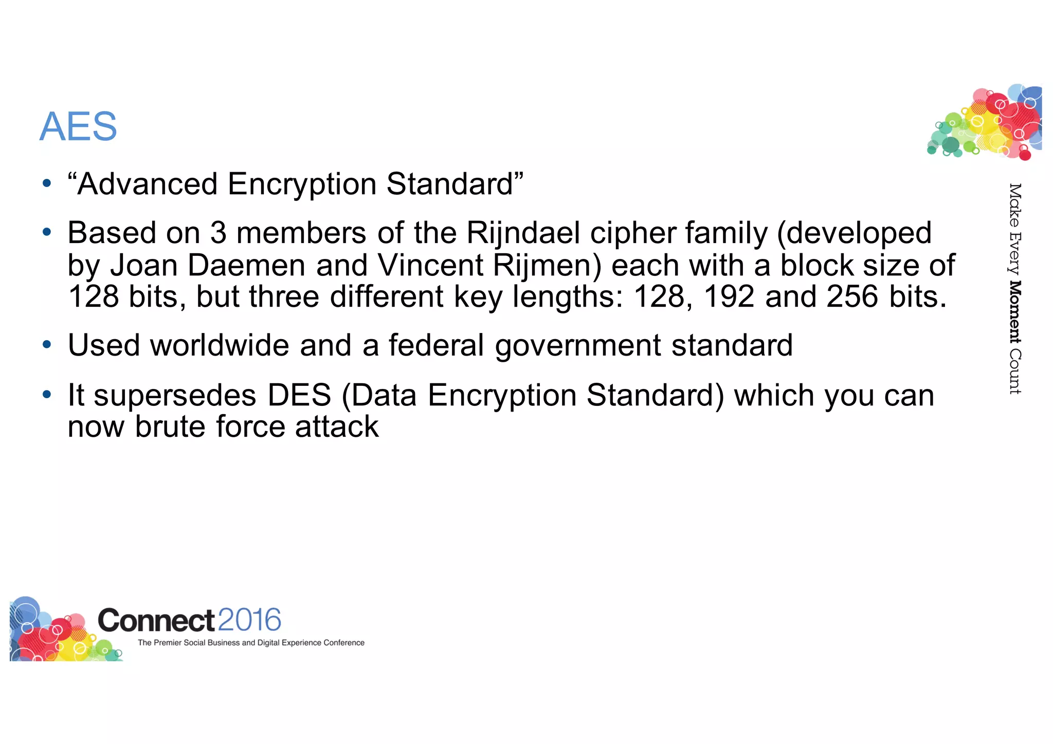 AES
• “Advanced Encryption Standard”
• Based on 3 members of the Rijndael cipher family (developed
by Joan Daemen and Vincent Rijmen) each with a block size of
128 bits, but three different key lengths: 128, 192 and 256 bits.
• Used worldwide and a federal government standard
• It supersedes DES (Data Encryption Standard) which you can
now brute force attack
 