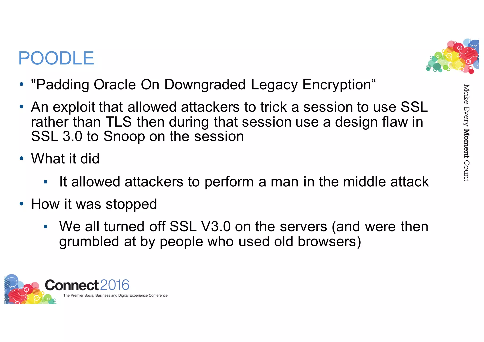 POODLE
• "Padding Oracle On Downgraded Legacy Encryption“
• An exploit that allowed attackers to trick a session to use SSL
rather than TLS then during that session use a design flaw in
SSL 3.0 to Snoop on the session
• What it did
▪ It allowed attackers to perform a man in the middle attack
• How it was stopped
▪ We all turned off SSL V3.0 on the servers (and were then
grumbled at by people who used old browsers)
 