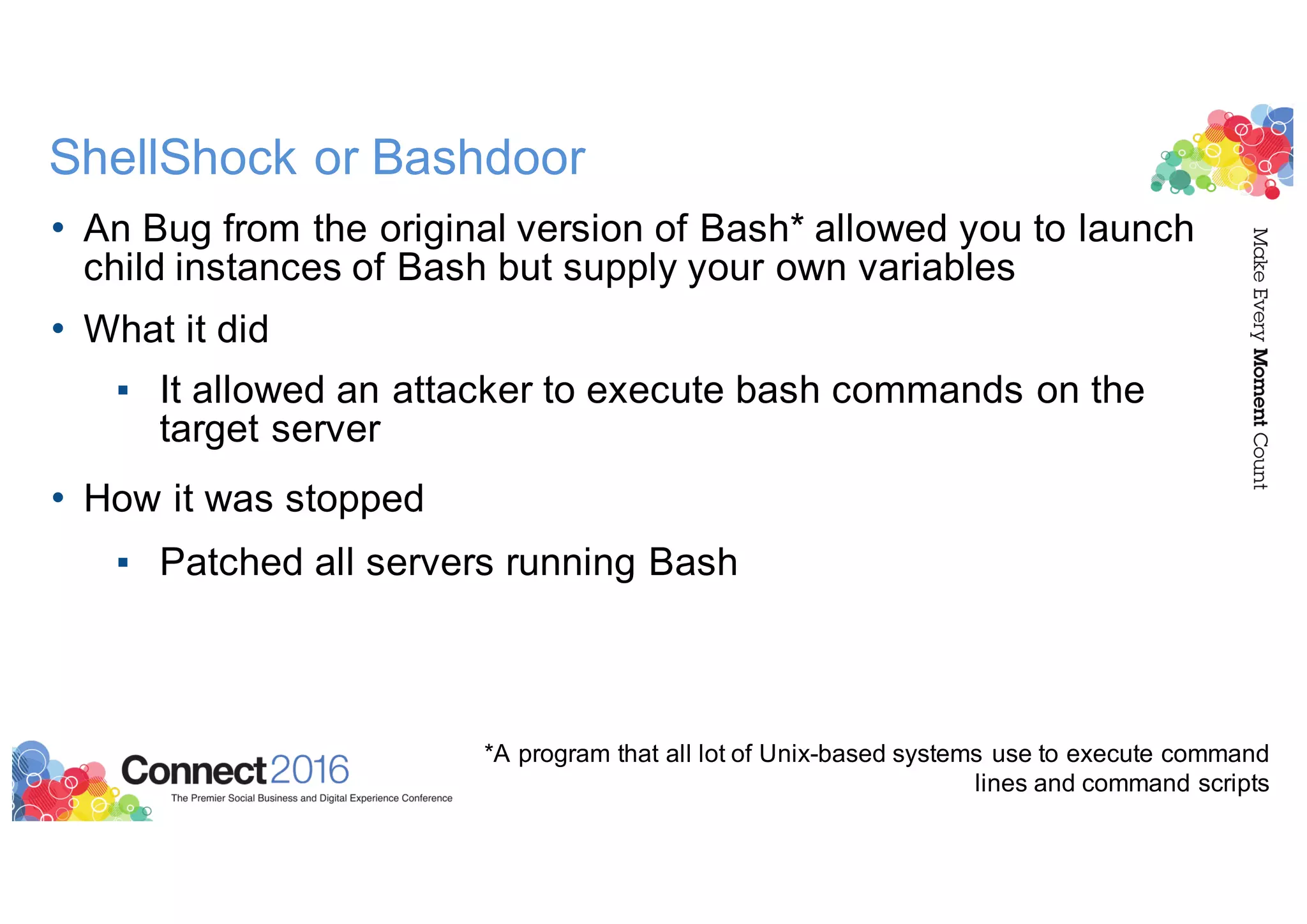 ShellShock or Bashdoor
• An Bug from the original version of Bash* allowed you to launch
child instances of Bash but supply your own variables
• What it did
▪ It allowed an attacker to execute bash commands on the
target server
• How it was stopped
▪ Patched all servers running Bash
*A program that all lot of Unix-based systems use to execute command
lines and command scripts
 
