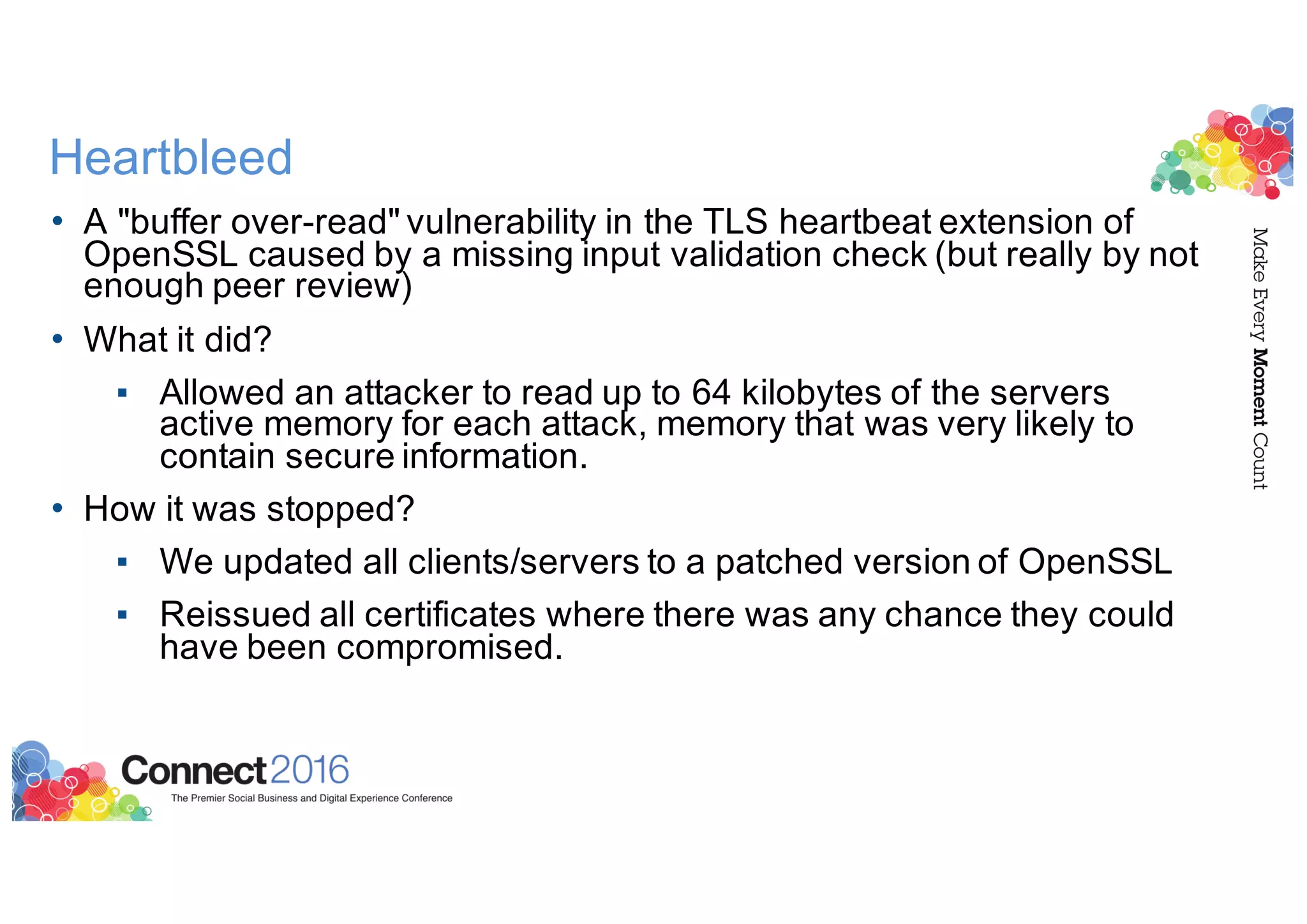 Heartbleed
• A "buffer over-read" vulnerability in the TLS heartbeat extension of
OpenSSL caused by a missing input validation check (but really by not
enough peer review)
• What it did?
▪ Allowed an attacker to read up to 64 kilobytes of the servers
active memory for each attack, memory that was very likely to
contain secure information.
• How it was stopped?
▪ We updated all clients/servers to a patched version of OpenSSL
▪ Reissued all certificates where there was any chance they could
have been compromised.
 