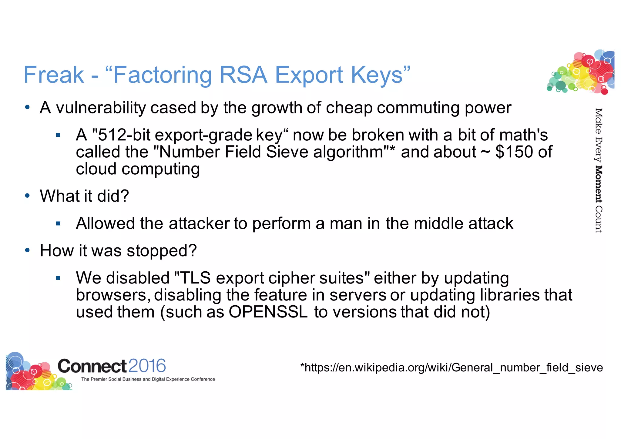 Freak - “Factoring RSA Export Keys”
• A vulnerability cased by the growth of cheap commuting power
▪ A "512-bit export-grade key“ now be broken with a bit of math's
called the "Number Field Sieve algorithm"* and about ~ $150 of
cloud computing
• What it did?
▪ Allowed the attacker to perform a man in the middle attack
• How it was stopped?
▪ We disabled "TLS export cipher suites" either by updating
browsers, disabling the feature in servers or updating libraries that
used them (such as OPENSSL to versions that did not)
*https://en.wikipedia.org/wiki/General_number_field_sieve
 