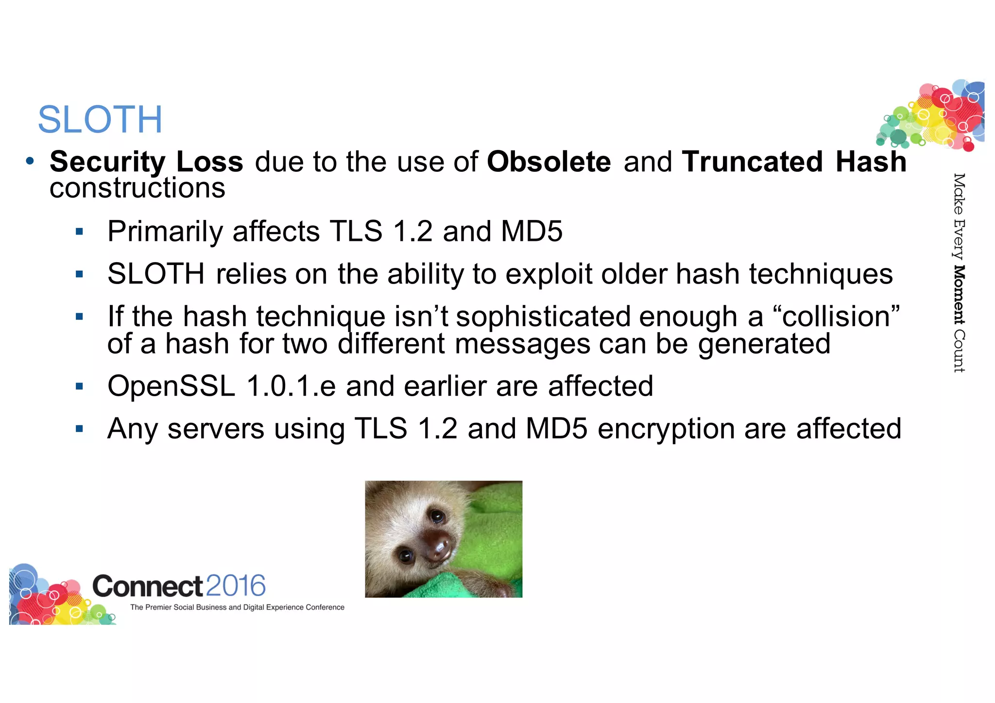 SLOTH
• Security Loss due to the use of Obsolete and Truncated Hash
constructions
▪ Primarily affects TLS 1.2 and MD5
▪ SLOTH relies on the ability to exploit older hash techniques
▪ If the hash technique isn’t sophisticated enough a “collision”
of a hash for two different messages can be generated
▪ OpenSSL 1.0.1.e and earlier are affected
▪ Any servers using TLS 1.2 and MD5 encryption are affected
 