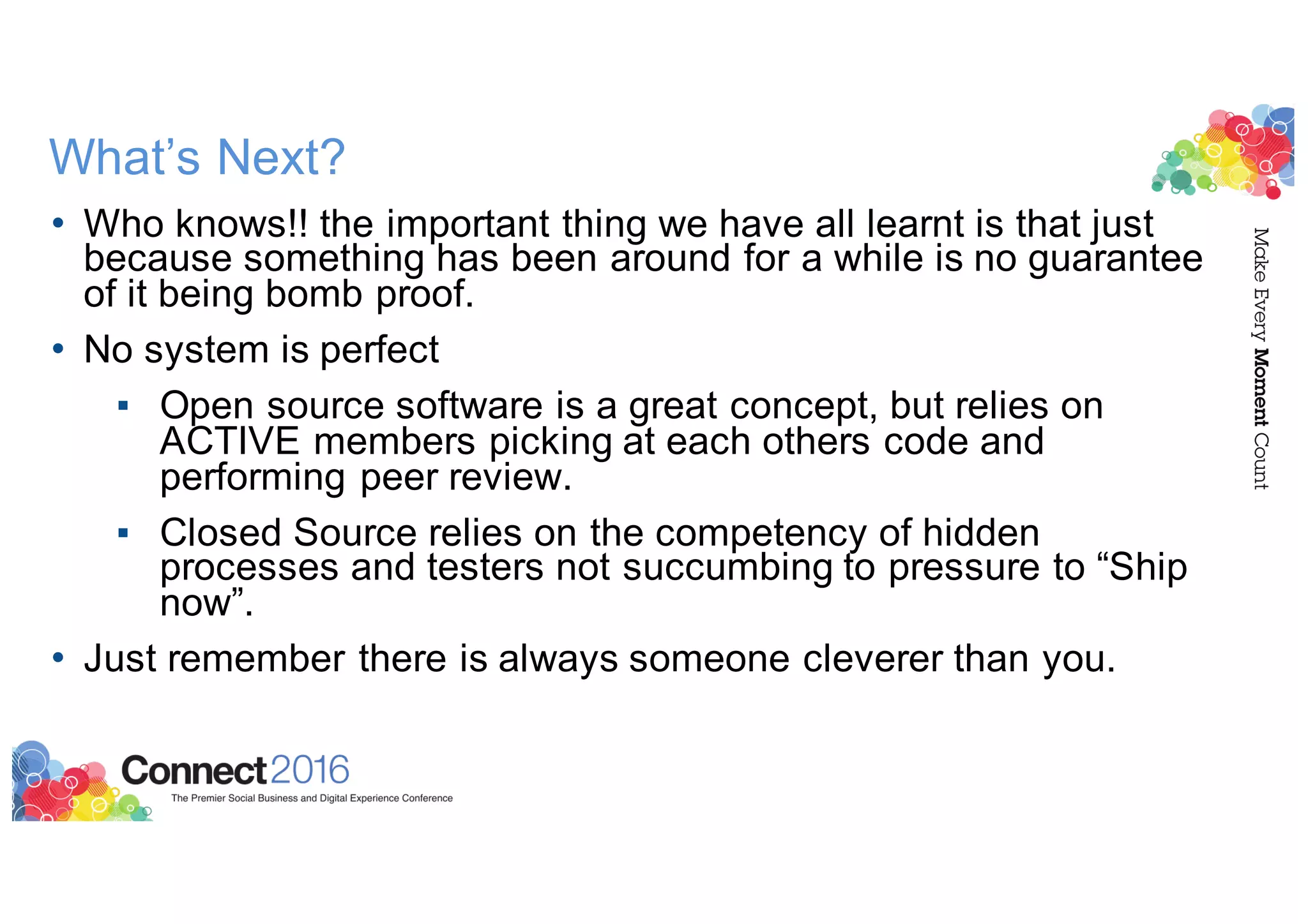 What’s Next?
• Who knows!! the important thing we have all learnt is that just
because something has been around for a while is no guarantee
of it being bomb proof.
• No system is perfect
▪ Open source software is a great concept, but relies on
ACTIVE members picking at each others code and
performing peer review.
▪ Closed Source relies on the competency of hidden
processes and testers not succumbing to pressure to “Ship
now”.
• Just remember there is always someone cleverer than you.
 