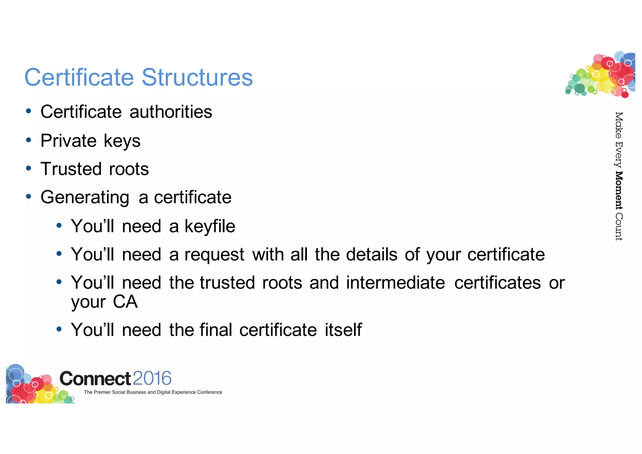 Certificate Structures
• Certificate authorities
• Private keys
• Trusted roots
• Generating a certificate
• You’ll need a keyfile
• You’ll need a request with all the details of your certificate
• You’ll need the trusted roots and intermediate certificates or
your CA
• You’ll need the final certificate itself
 