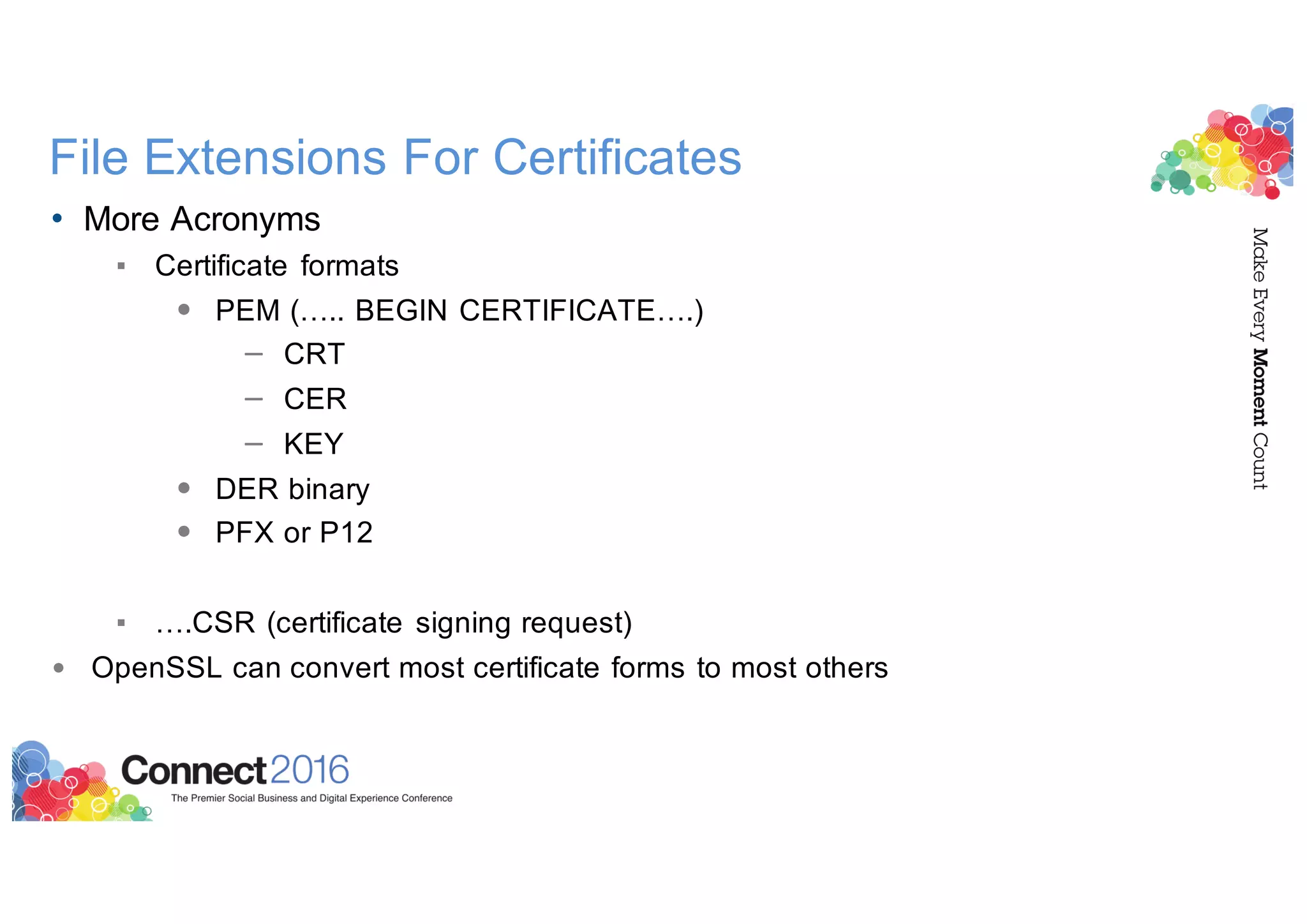 File Extensions For Certificates
• More Acronyms
▪ Certificate formats
• PEM (….. BEGIN CERTIFICATE….)
– CRT
– CER
– KEY
• DER binary
• PFX or P12
▪ ….CSR (certificate signing request)
• OpenSSL can convert most certificate forms to most others
 