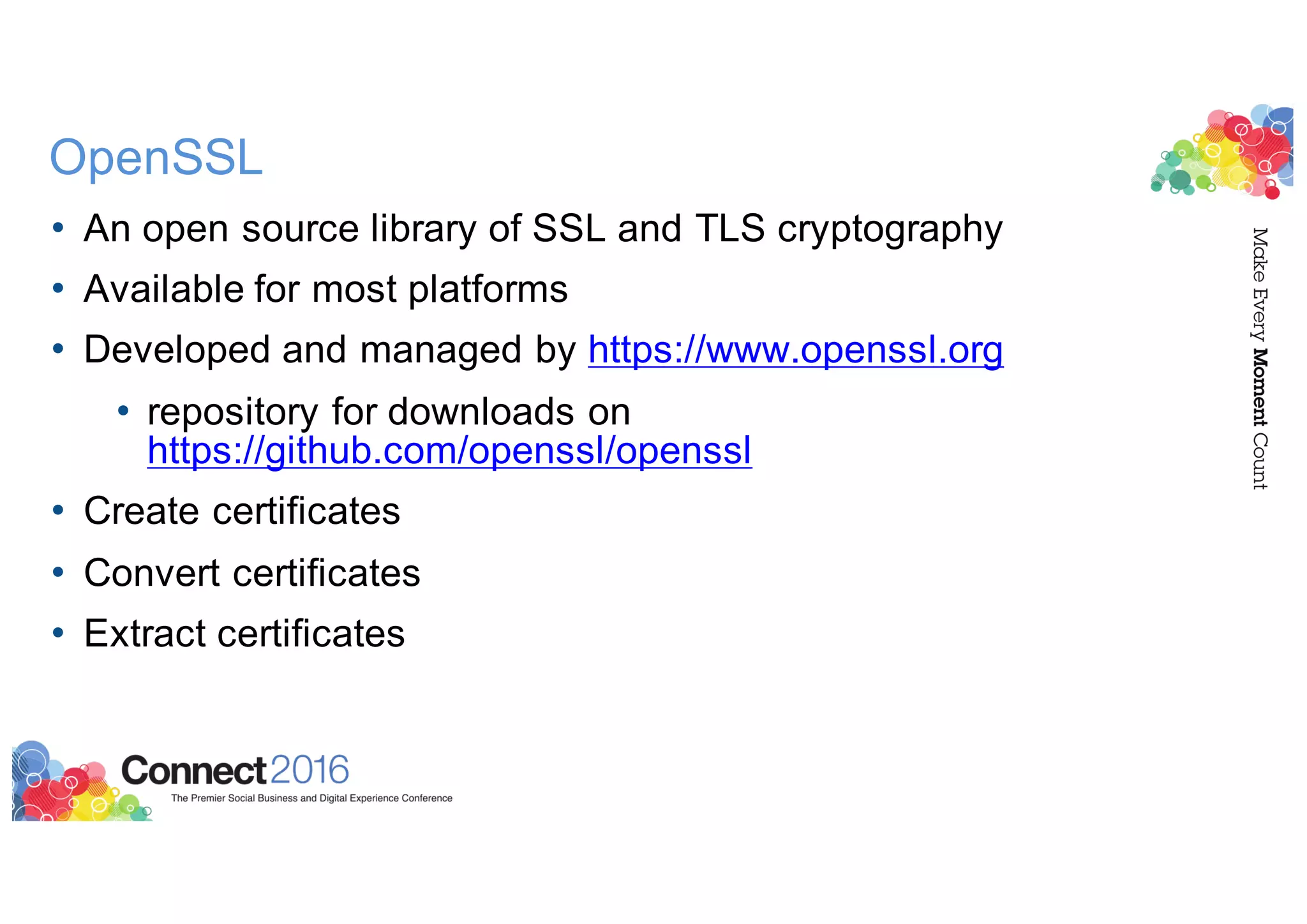 OpenSSL
• An open source library of SSL and TLS cryptography
• Available for most platforms
• Developed and managed by https://www.openssl.org
• repository for downloads on
https://github.com/openssl/openssl
• Create certificates
• Convert certificates
• Extract certificates
 