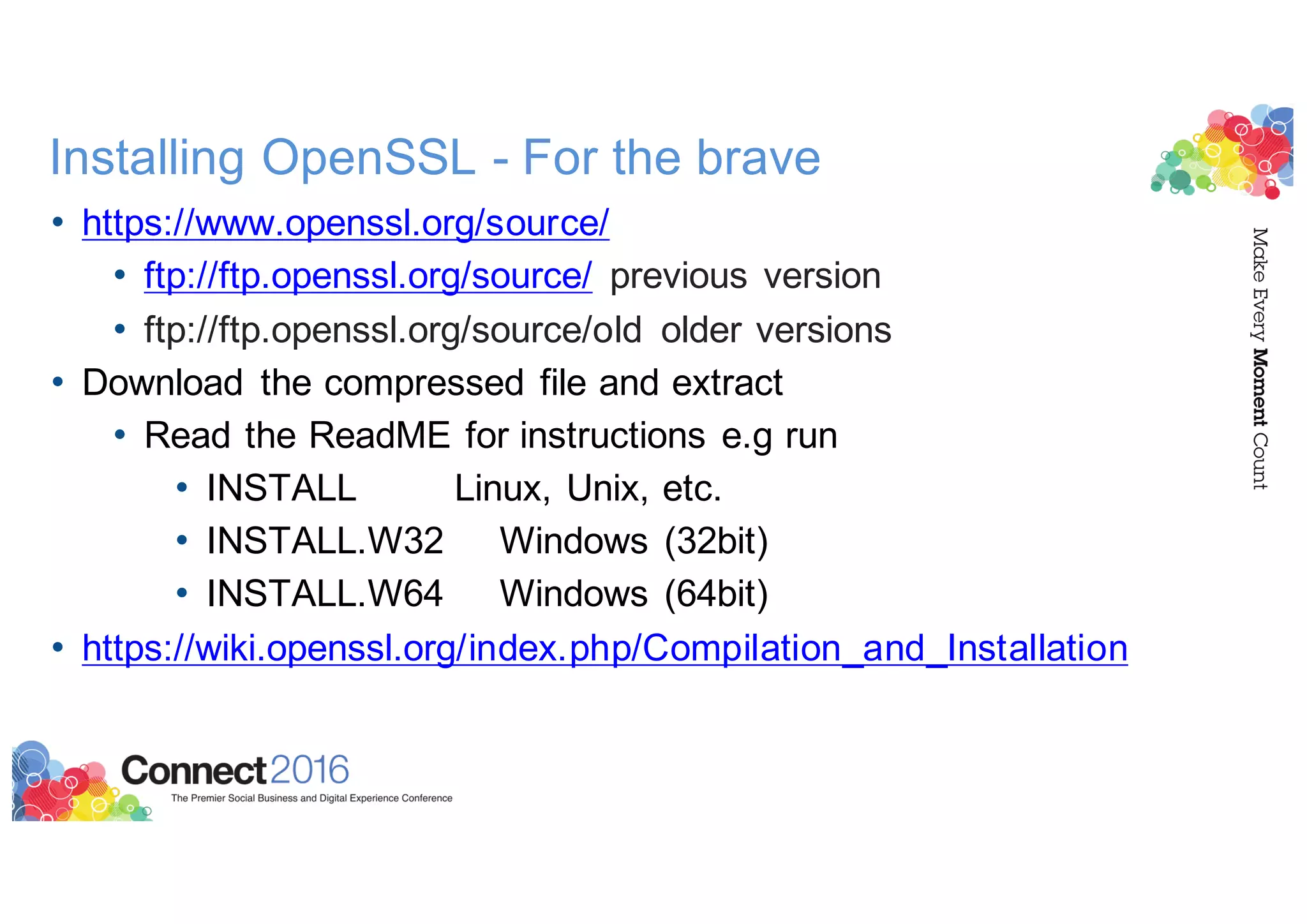 Installing OpenSSL - For the brave
• https://www.openssl.org/source/
• ftp://ftp.openssl.org/source/ previous version
• ftp://ftp.openssl.org/source/old older versions
• Download the compressed file and extract
• Read the ReadME for instructions e.g run
• INSTALL Linux, Unix, etc.
• INSTALL.W32 Windows (32bit)
• INSTALL.W64 Windows (64bit)
• https://wiki.openssl.org/index.php/Compilation_and_Installation
 
