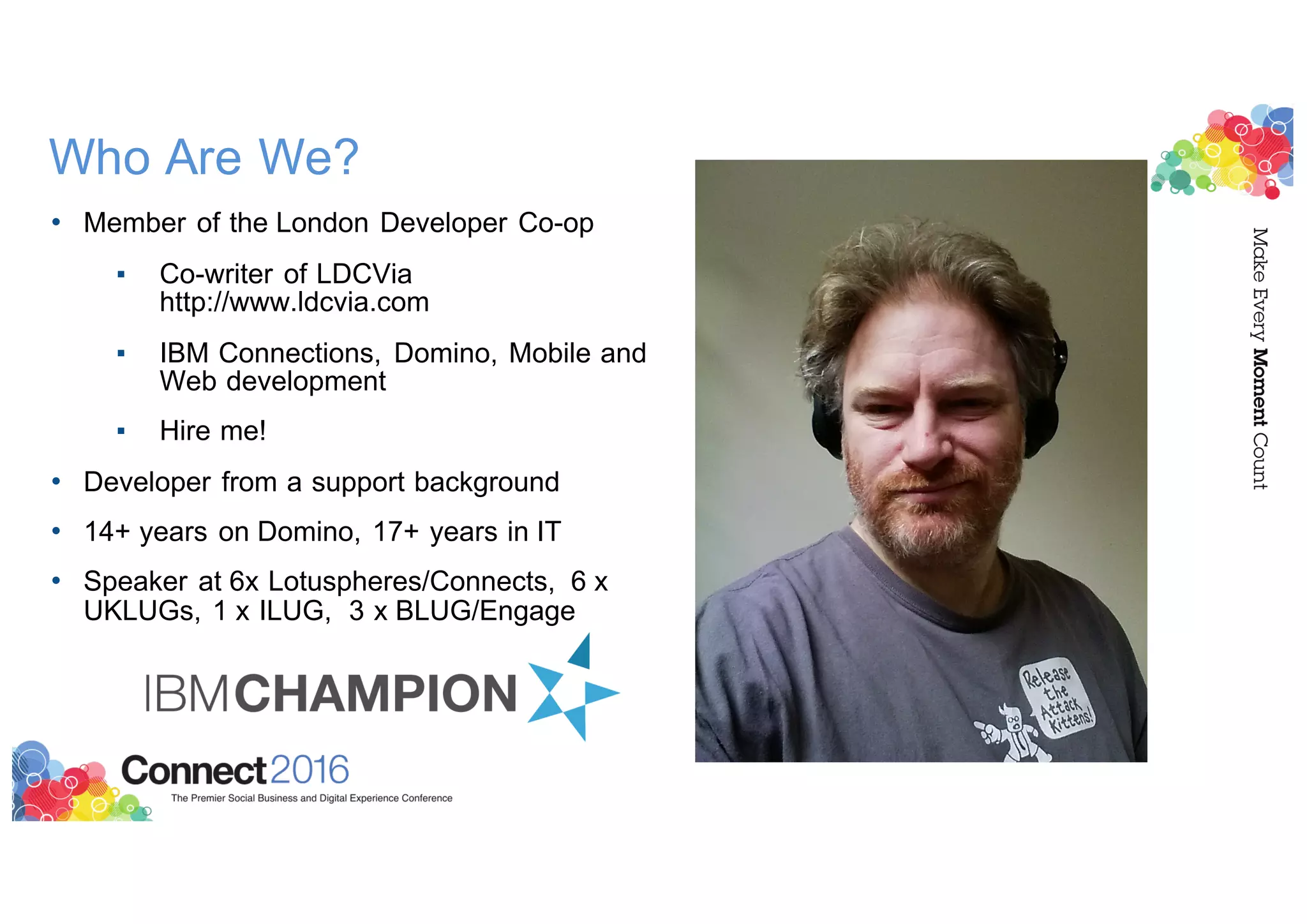 Who Are We?
• Member of the London Developer Co-op
▪ Co-writer of LDCVia
http://www.ldcvia.com
▪ IBM Connections, Domino, Mobile and
Web development
▪ Hire me!
• Developer from a support background
• 14+ years on Domino, 17+ years in IT
• Speaker at 6x Lotuspheres/Connects, 6 x
UKLUGs, 1 x ILUG, 3 x BLUG/Engage
 