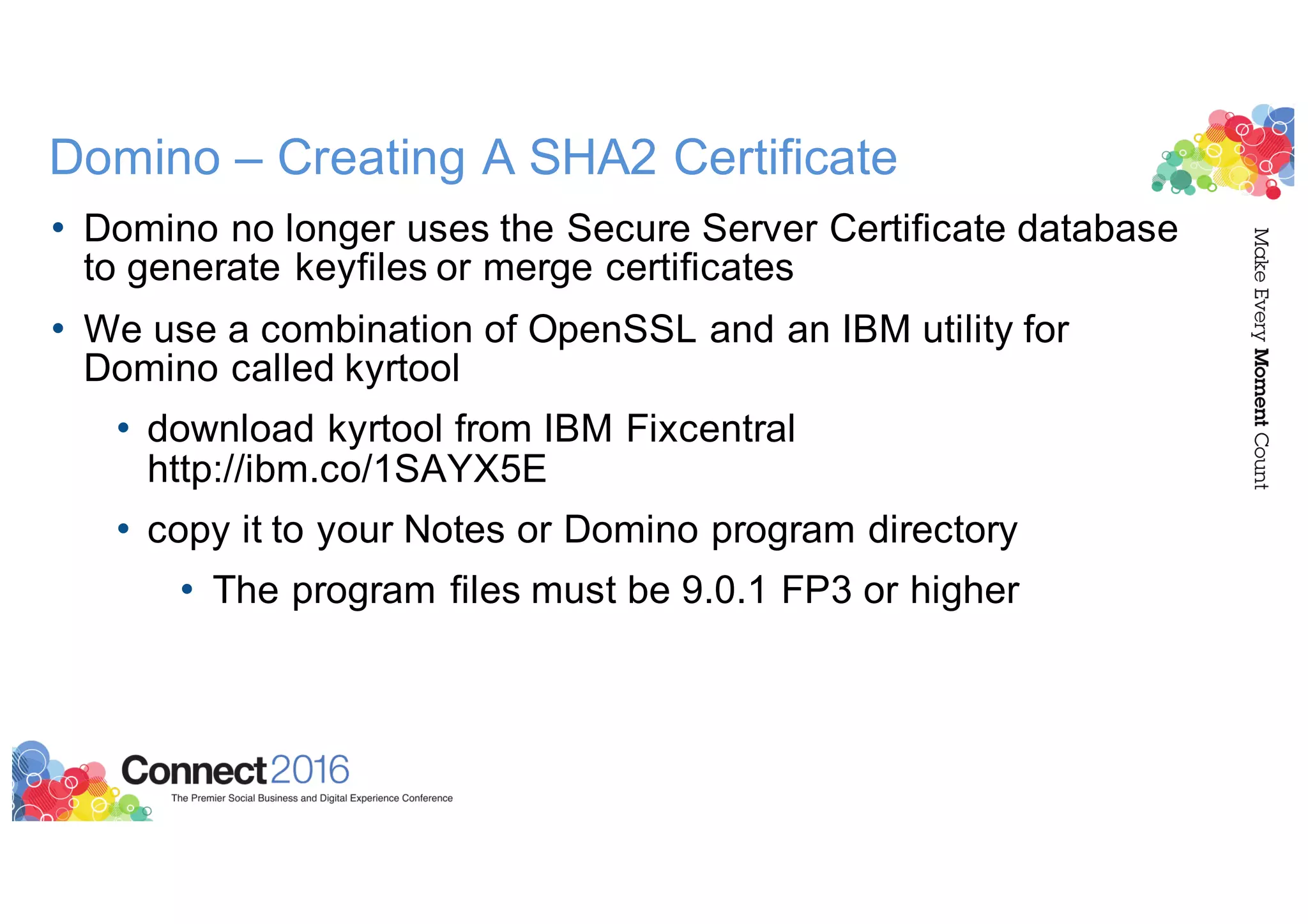Domino – Creating A SHA2 Certificate
• Domino no longer uses the Secure Server Certificate database
to generate keyfiles or merge certificates
• We use a combination of OpenSSL and an IBM utility for
Domino called kyrtool
• download kyrtool from IBM Fixcentral
http://ibm.co/1SAYX5E
• copy it to your Notes or Domino program directory
• The program files must be 9.0.1 FP3 or higher
 