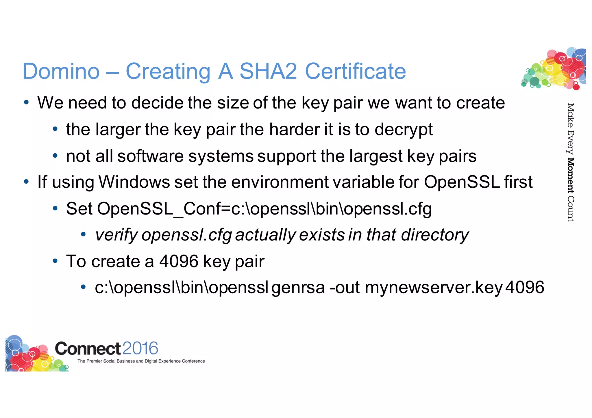 Domino – Creating A SHA2 Certificate
• We need to decide the size of the key pair we want to create
• the larger the key pair the harder it is to decrypt
• not all software systems support the largest key pairs
• If using Windows set the environment variable for OpenSSL first
• Set OpenSSL_Conf=c:opensslbinopenssl.cfg
• verify openssl.cfg actually exists in that directory
• To create a 4096 key pair
• c:opensslbinopensslgenrsa -out mynewserver.key4096
 