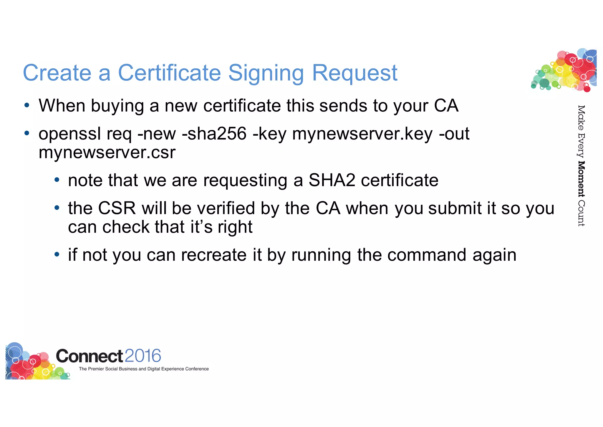 Create a Certificate Signing Request
• When buying a new certificate this sends to your CA
• openssl req -new -sha256 -key mynewserver.key -out
mynewserver.csr
• note that we are requesting a SHA2 certificate
• the CSR will be verified by the CA when you submit it so you
can check that it’s right
• if not you can recreate it by running the command again
 