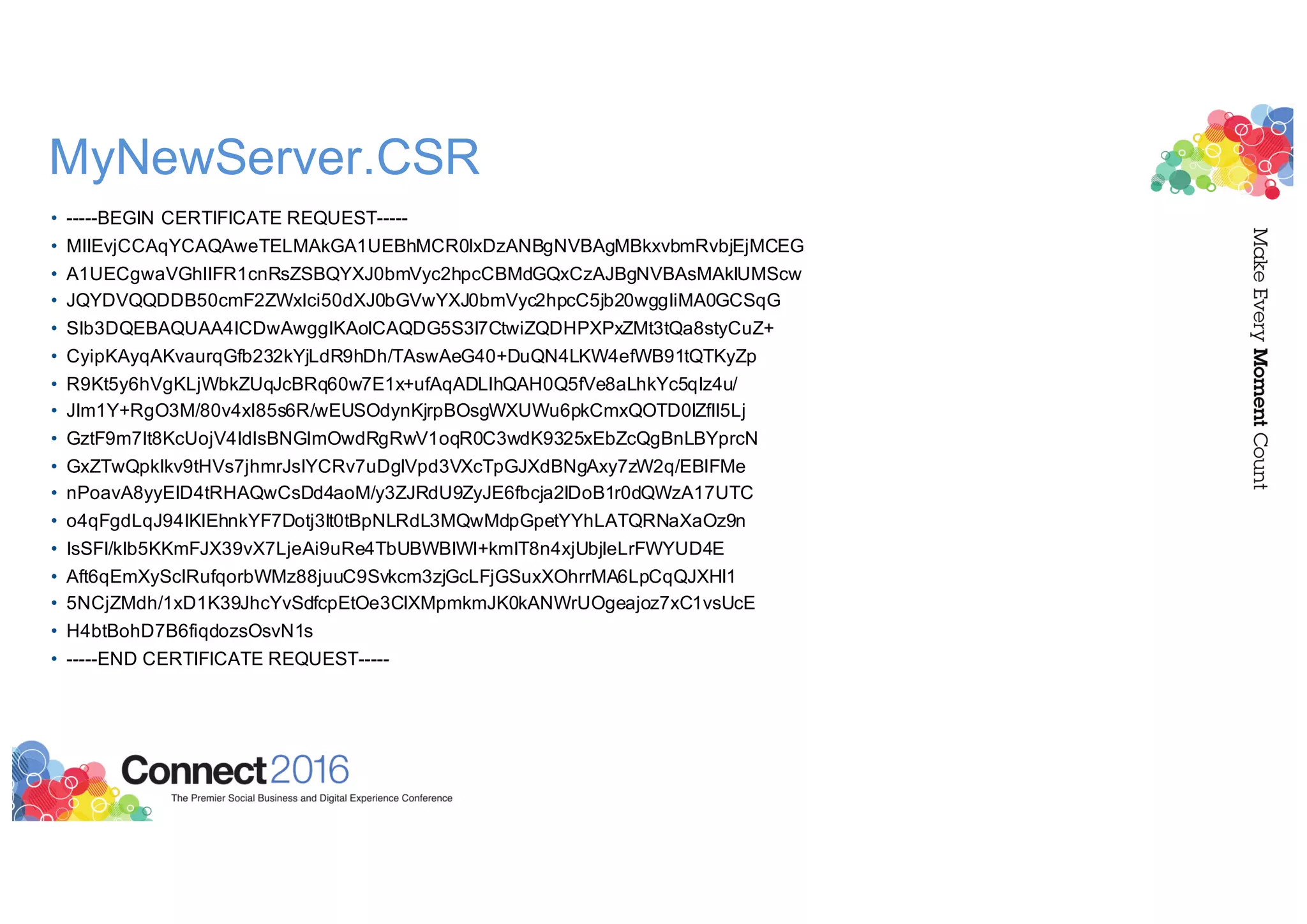 MyNewServer.CSR
• -----BEGIN CERTIFICATE REQUEST-----
• MIIEvjCCAqYCAQAweTELMAkGA1UEBhMCR0IxDzANBgNVBAgMBkxvbmRvbjEjMCEG
• A1UECgwaVGhlIFR1cnRsZSBQYXJ0bmVyc2hpcCBMdGQxCzAJBgNVBAsMAklUMScw
• JQYDVQQDDB50cmF2ZWxlci50dXJ0bGVwYXJ0bmVyc2hpcC5jb20wggIiMA0GCSqG
• SIb3DQEBAQUAA4ICDwAwggIKAoICAQDG5S3l7CtwiZQDHPXPxZMt3tQa8styCuZ+
• CyipKAyqAKvaurqGfb232kYjLdR9hDh/TAswAeG40+DuQN4LKW4efWB91tQTKyZp
• R9Kt5y6hVgKLjWbkZUqJcBRq60w7E1x+ufAqADLlhQAH0Q5fVe8aLhkYc5qIz4u/
• JIm1Y+RgO3M/80v4xl85s6R/wEUSOdynKjrpBOsgWXUWu6pkCmxQOTD0lZfII5Lj
• GztF9m7It8KcUojV4IdlsBNGlmOwdRgRwV1oqR0C3wdK9325xEbZcQgBnLBYprcN
• GxZTwQpkIkv9tHVs7jhmrJsIYCRv7uDgIVpd3VXcTpGJXdBNgAxy7zW2q/EBlFMe
• nPoavA8yyEID4tRHAQwCsDd4aoM/y3ZJRdU9ZyJE6fbcja2lDoB1r0dQWzA17UTC
• o4qFgdLqJ94IKlEhnkYF7Dotj3lt0tBpNLRdL3MQwMdpGpetYYhLATQRNaXaOz9n
• IsSFI/kIb5KKmFJX39vX7LjeAi9uRe4TbUBWBIWl+kmIT8n4xjUbjIeLrFWYUD4E
• Aft6qEmXyScIRufqorbWMz88juuC9Svkcm3zjGcLFjGSuxXOhrrMA6LpCqQJXHI1
• 5NCjZMdh/1xD1K39JhcYvSdfcpEtOe3CIXMpmkmJK0kANWrUOgeajoz7xC1vsUcE
• H4btBohD7B6fiqdozsOsvN1s
• -----END CERTIFICATE REQUEST-----
 
