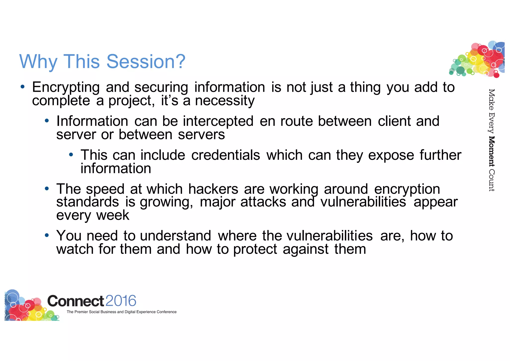 Why This Session?
• Encrypting and securing information is not just a thing you add to
complete a project, it’s a necessity
• Information can be intercepted en route between client and
server or between servers
• This can include credentials which can they expose further
information
• The speed at which hackers are working around encryption
standards is growing, major attacks and vulnerabilities appear
every week
• You need to understand where the vulnerabilities are, how to
watch for them and how to protect against them
 
