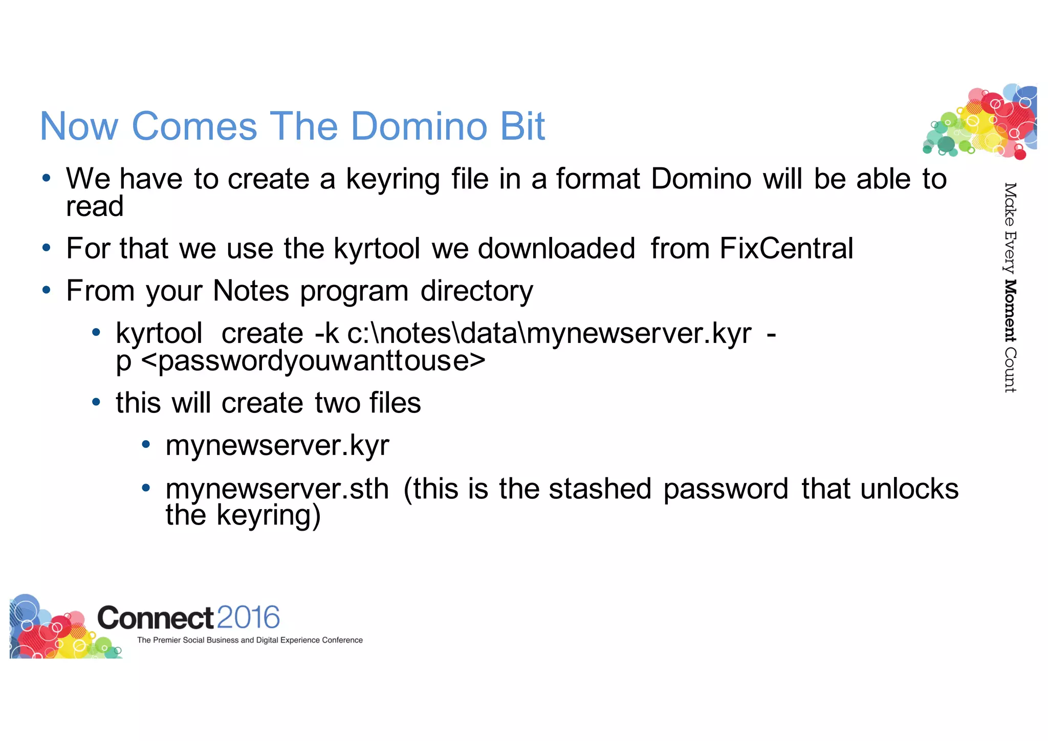 Now Comes The Domino Bit
• We have to create a keyring file in a format Domino will be able to
read
• For that we use the kyrtool we downloaded from FixCentral
• From your Notes program directory
• kyrtool create -k c:notesdatamynewserver.kyr -
p <passwordyouwanttouse>
• this will create two files
• mynewserver.kyr
• mynewserver.sth (this is the stashed password that unlocks
the keyring)
 