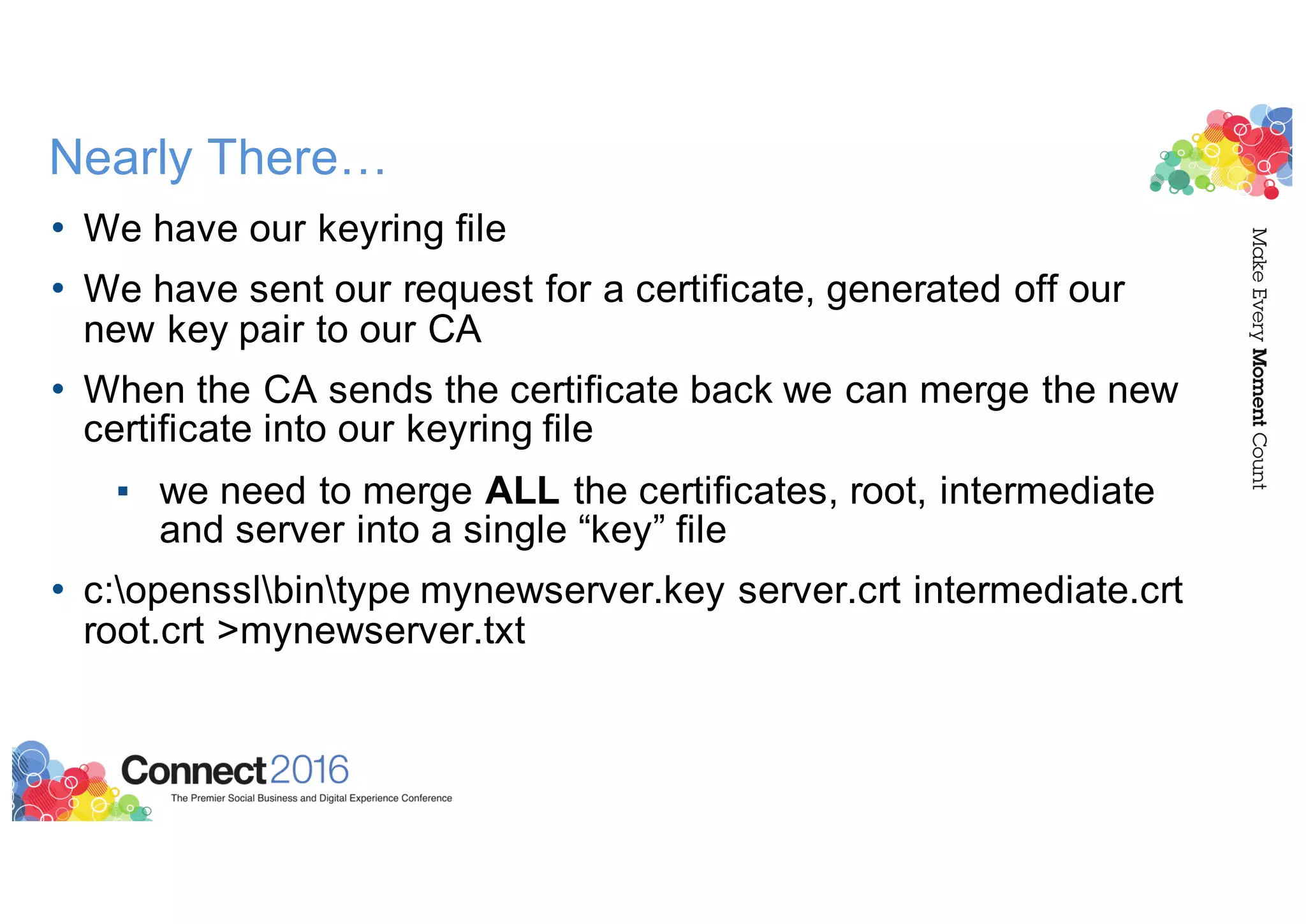 Nearly There…
• We have our keyring file
• We have sent our request for a certificate, generated off our
new key pair to our CA
• When the CA sends the certificate back we can merge the new
certificate into our keyring file
▪ we need to merge ALL the certificates, root, intermediate
and server into a single “key” file
• c:opensslbintype mynewserver.key server.crt intermediate.crt
root.crt >mynewserver.txt
 