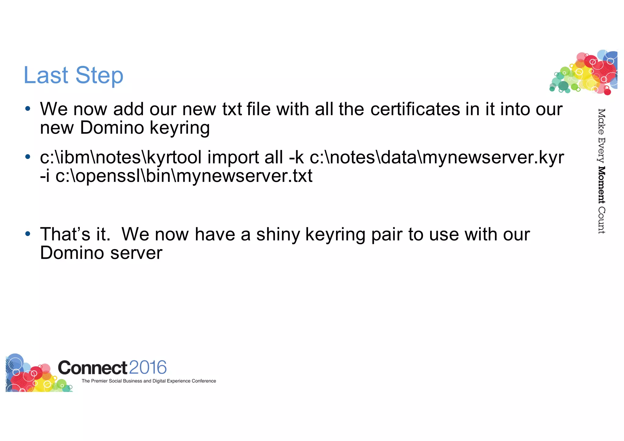 Last Step
• We now add our new txt file with all the certificates in it into our
new Domino keyring
• c:ibmnoteskyrtool import all -k c:notesdatamynewserver.kyr
-i c:opensslbinmynewserver.txt
• That’s it. We now have a shiny keyring pair to use with our
Domino server
 