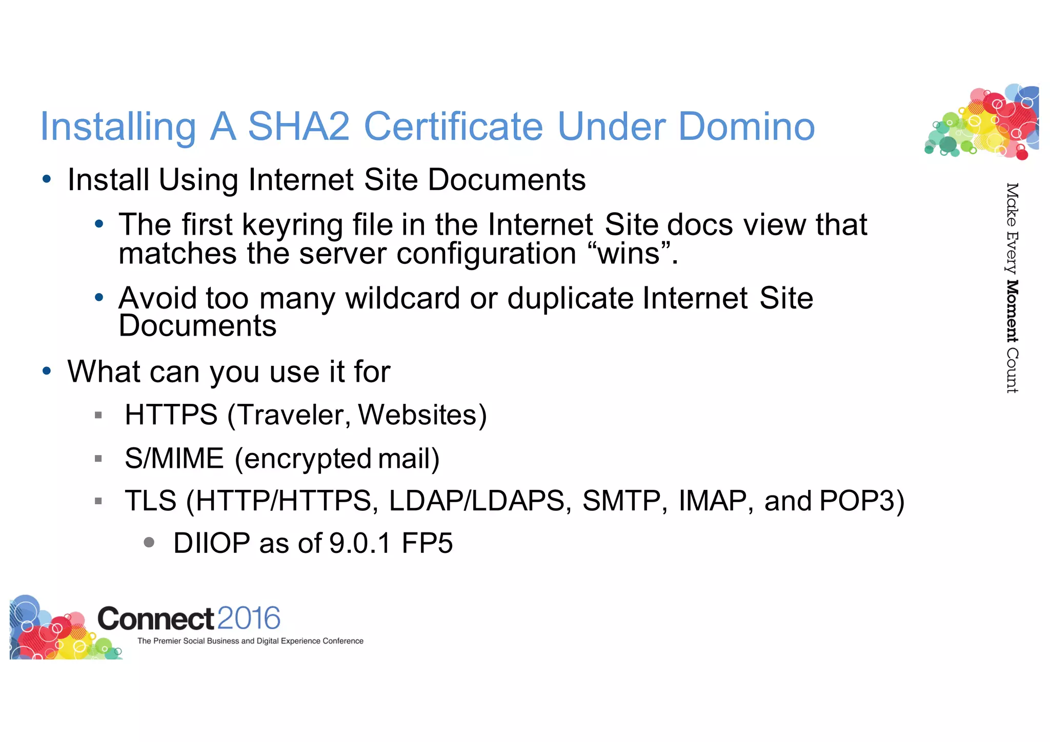 Installing A SHA2 Certificate Under Domino
• Install Using Internet Site Documents
• The first keyring file in the Internet Site docs view that
matches the server configuration “wins”.
• Avoid too many wildcard or duplicate Internet Site
Documents
• What can you use it for
▪ HTTPS (Traveler, Websites)
▪ S/MIME (encrypted mail)
▪ TLS (HTTP/HTTPS, LDAP/LDAPS, SMTP, IMAP, and POP3)
• DIIOP as of 9.0.1 FP5
 