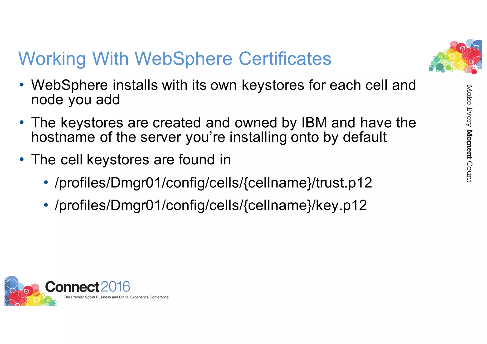 Working With WebSphere Certificates
• WebSphere installs with its own keystores for each cell and
node you add
• The keystores are created and owned by IBM and have the
hostname of the server you’re installing onto by default
• The cell keystores are found in
• /profiles/Dmgr01/config/cells/{cellname}/trust.p12
• /profiles/Dmgr01/config/cells/{cellname}/key.p12
 