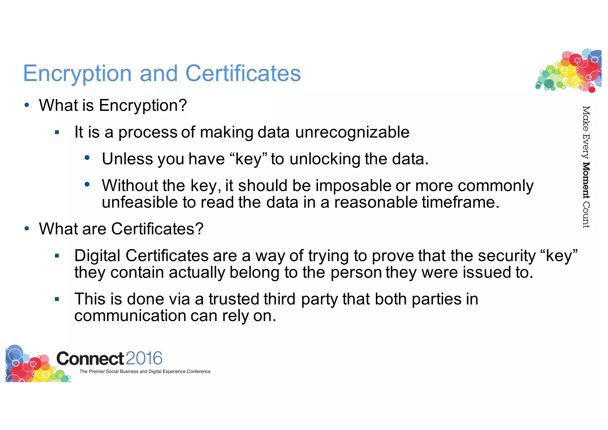Encryption and Certificates
• What is Encryption?
▪ It is a process of making data unrecognizable
• Unless you have “key” to unlocking the data.
• Without the key, it should be imposable or more commonly
unfeasible to read the data in a reasonable timeframe.
• What are Certificates?
▪ Digital Certificates are a way of trying to prove that the security “key”
they contain actually belong to the person they were issued to.
▪ This is done via a trusted third party that both parties in
communication can rely on.
 