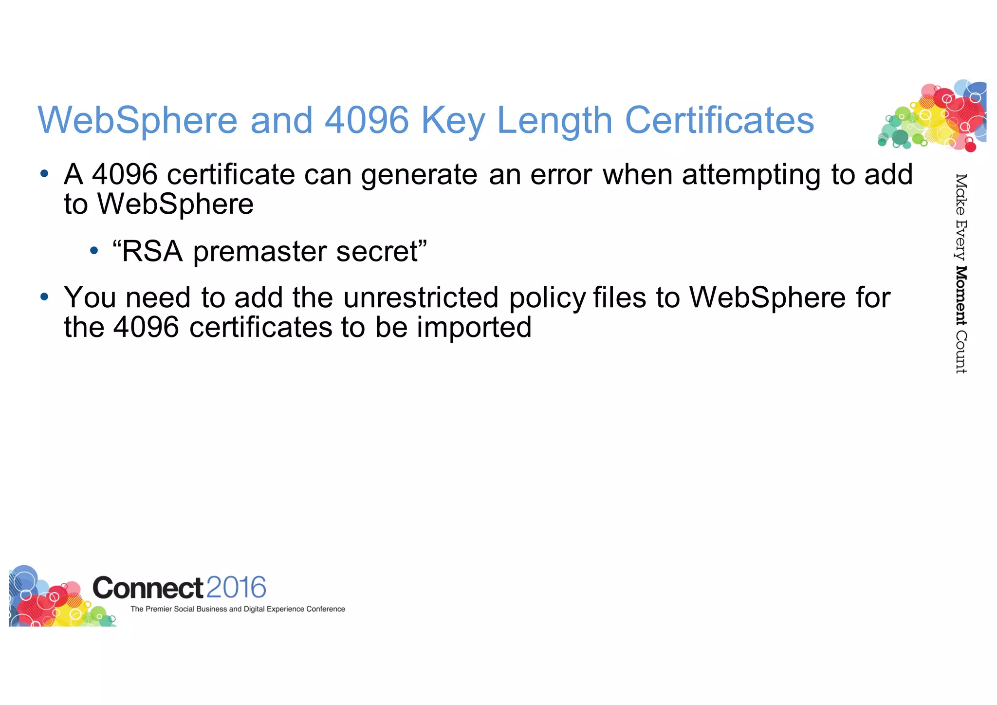 WebSphere and 4096 Key Length Certificates
• A 4096 certificate can generate an error when attempting to add
to WebSphere
• “RSA premaster secret”
• You need to add the unrestricted policy files to WebSphere for
the 4096 certificates to be imported
 
