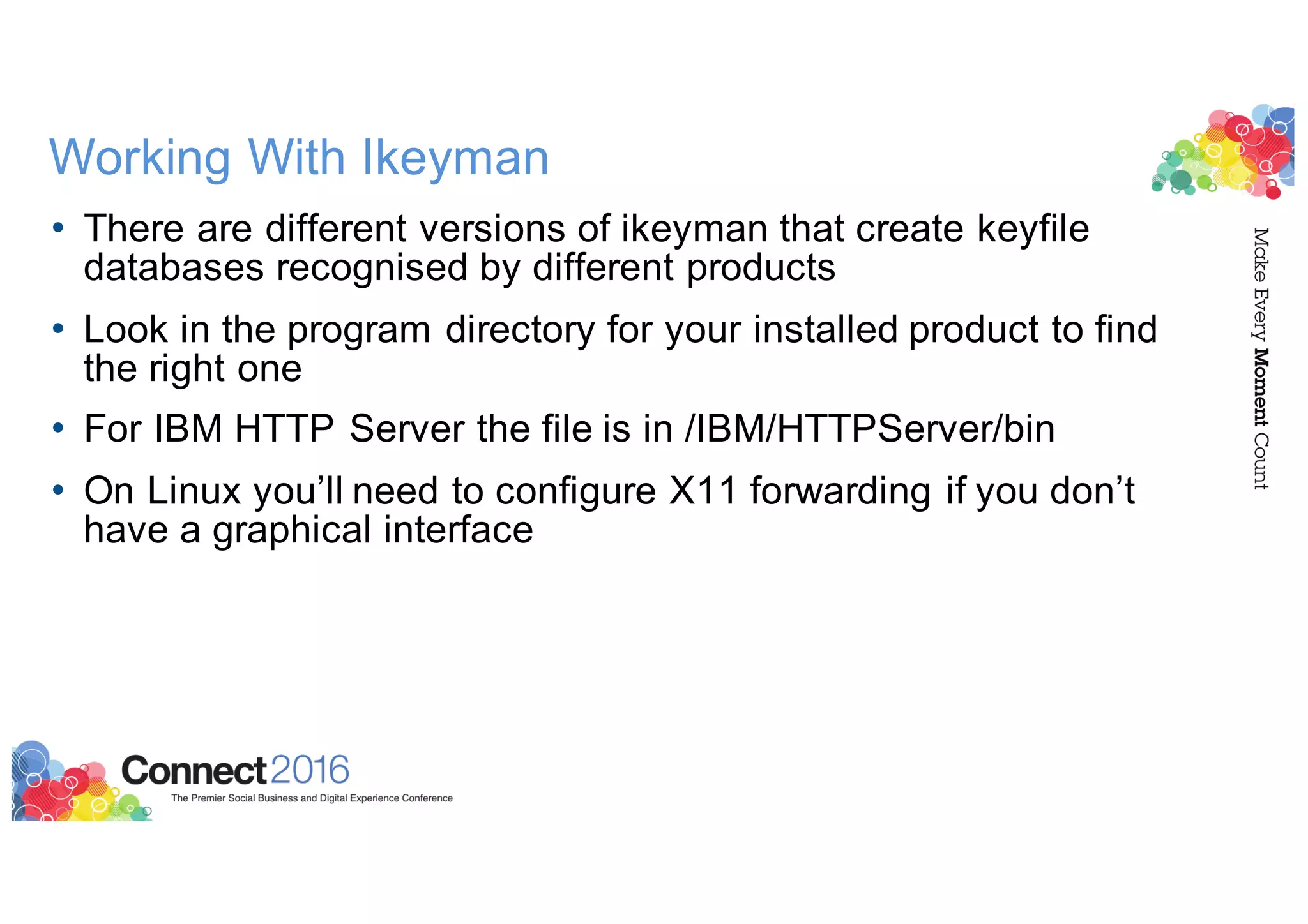 Working With Ikeyman
• There are different versions of ikeyman that create keyfile
databases recognised by different products
• Look in the program directory for your installed product to find
the right one
• For IBM HTTP Server the file is in /IBM/HTTPServer/bin
• On Linux you’ll need to configure X11 forwarding if you don’t
have a graphical interface
 