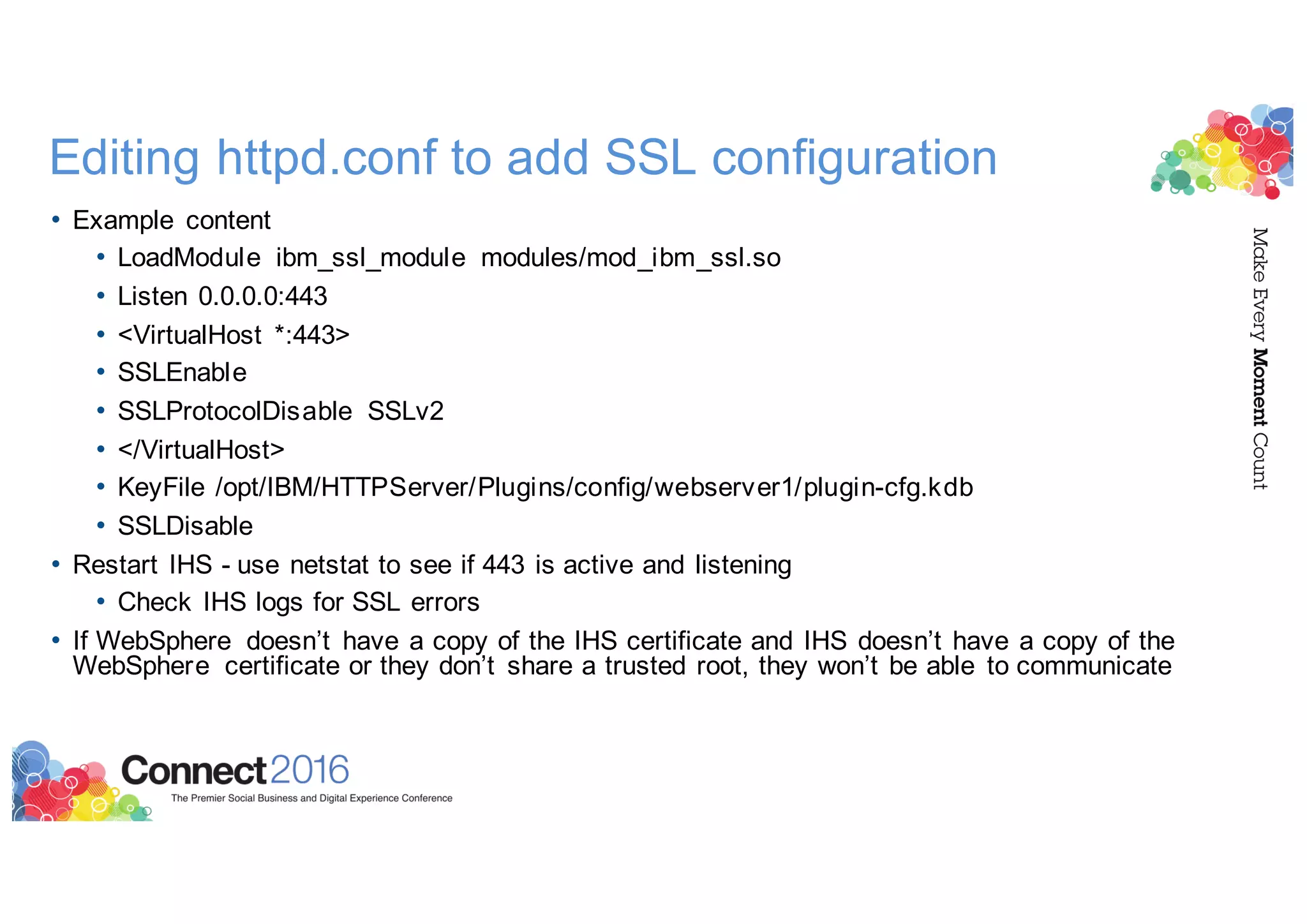 Editing httpd.conf to add SSL configuration
• Example content
• LoadModule ibm_ssl_module modules/mod_ibm_ssl.so
• Listen 0.0.0.0:443
• <VirtualHost *:443>
• SSLEnable
• SSLProtocolDisable SSLv2
• </VirtualHost>
• KeyFile /opt/IBM/HTTPServer/Plugins/config/webserver1/plugin-cfg.kdb
• SSLDisable
• Restart IHS - use netstat to see if 443 is active and listening
• Check IHS logs for SSL errors
• If WebSphere doesn’t have a copy of the IHS certificate and IHS doesn’t have a copy of the
WebSphere certificate or they don’t share a trusted root, they won’t be able to communicate
 