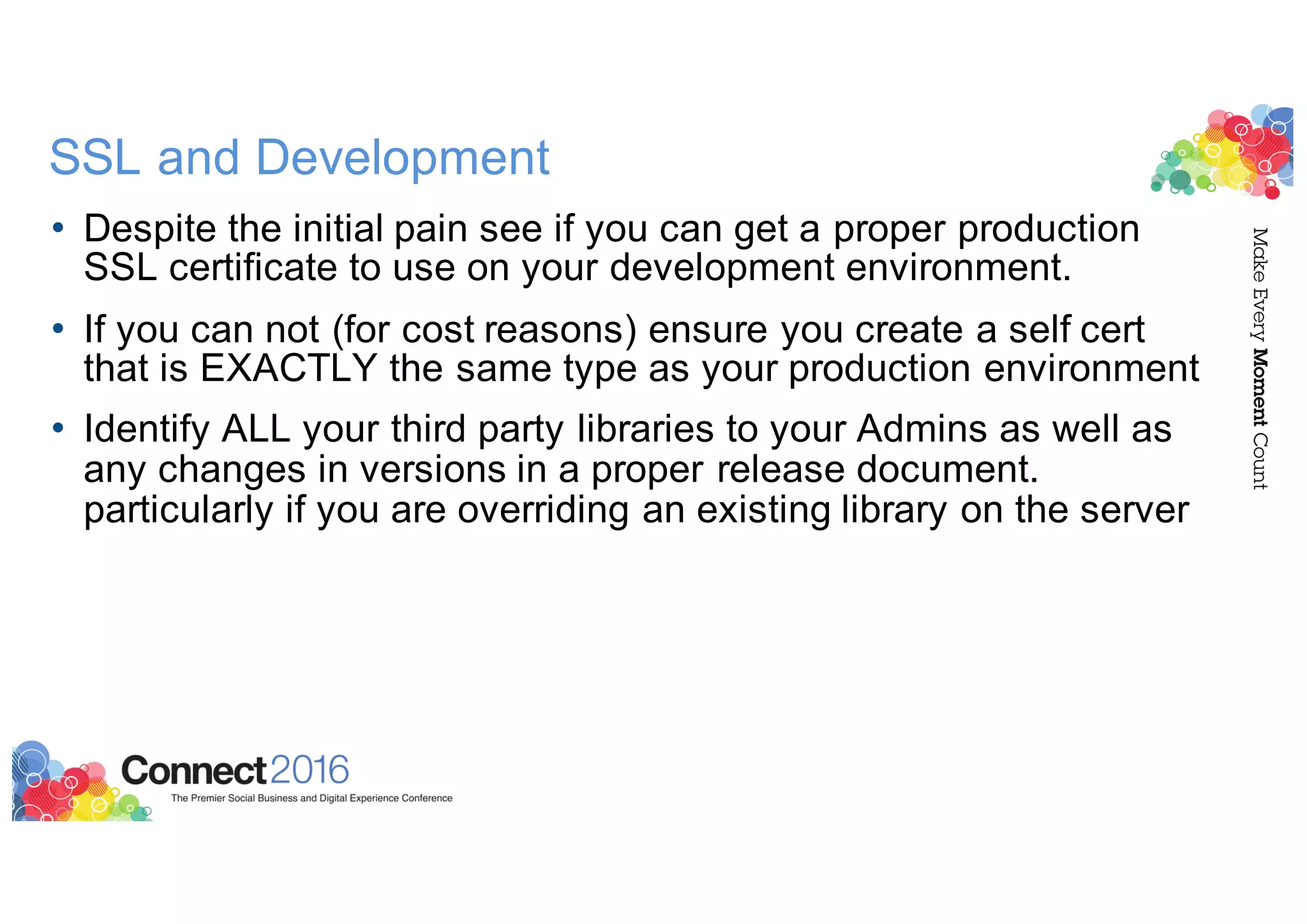 SSL and Development
• Despite the initial pain see if you can get a proper production
SSL certificate to use on your development environment.
• If you can not (for cost reasons) ensure you create a self cert
that is EXACTLY the same type as your production environment
• Identify ALL your third party libraries to your Admins as well as
any changes in versions in a proper release document.
particularly if you are overriding an existing library on the server
 