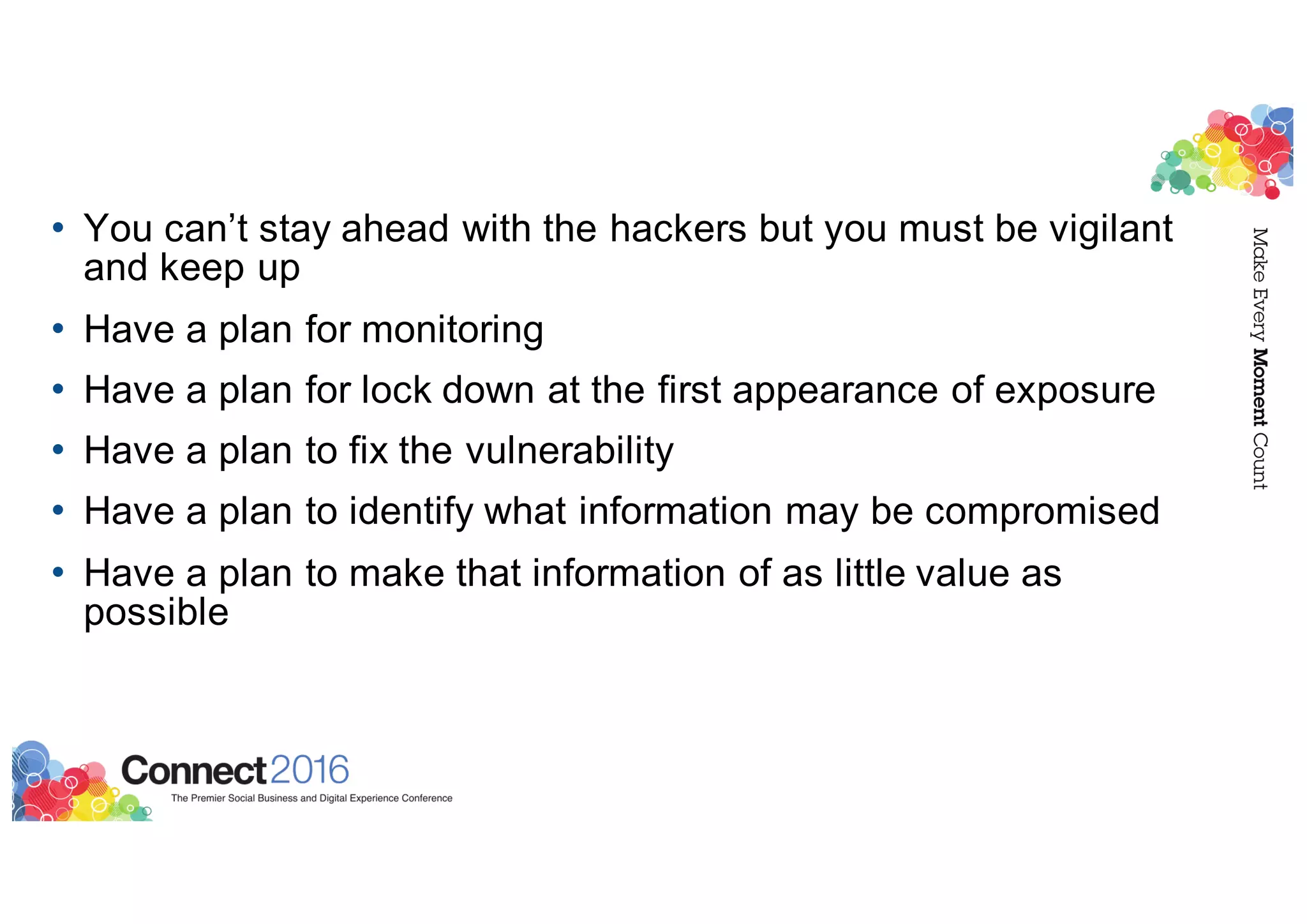 • You can’t stay ahead with the hackers but you must be vigilant
and keep up
• Have a plan for monitoring
• Have a plan for lock down at the first appearance of exposure
• Have a plan to fix the vulnerability
• Have a plan to identify what information may be compromised
• Have a plan to make that information of as little value as
possible
 