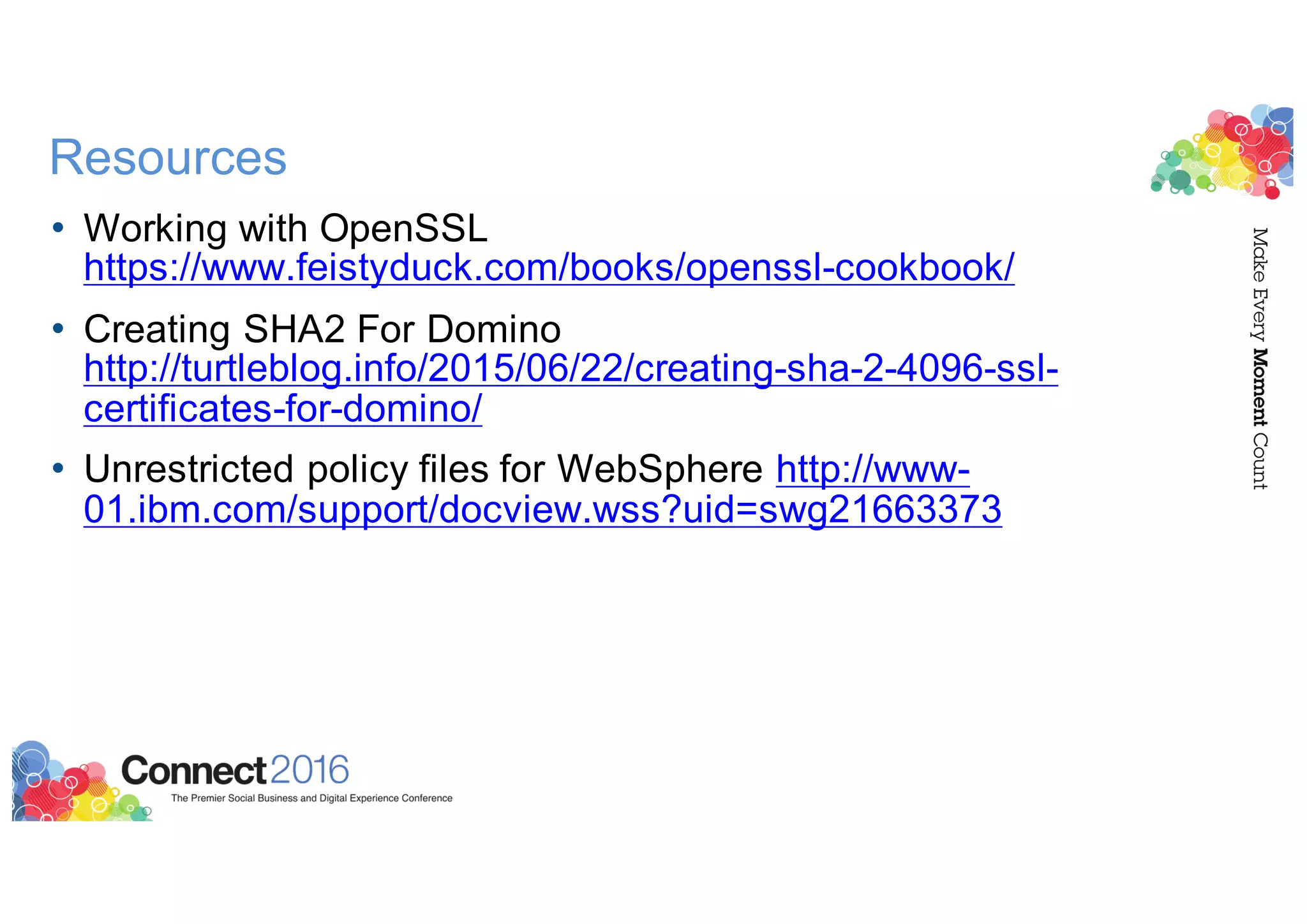 Resources
• Working with OpenSSL
https://www.feistyduck.com/books/openssl-cookbook/
• Creating SHA2 For Domino
http://turtleblog.info/2015/06/22/creating-sha-2-4096-ssl-
certificates-for-domino/
• Unrestricted policy files for WebSphere http://www-
01.ibm.com/support/docview.wss?uid=swg21663373
 