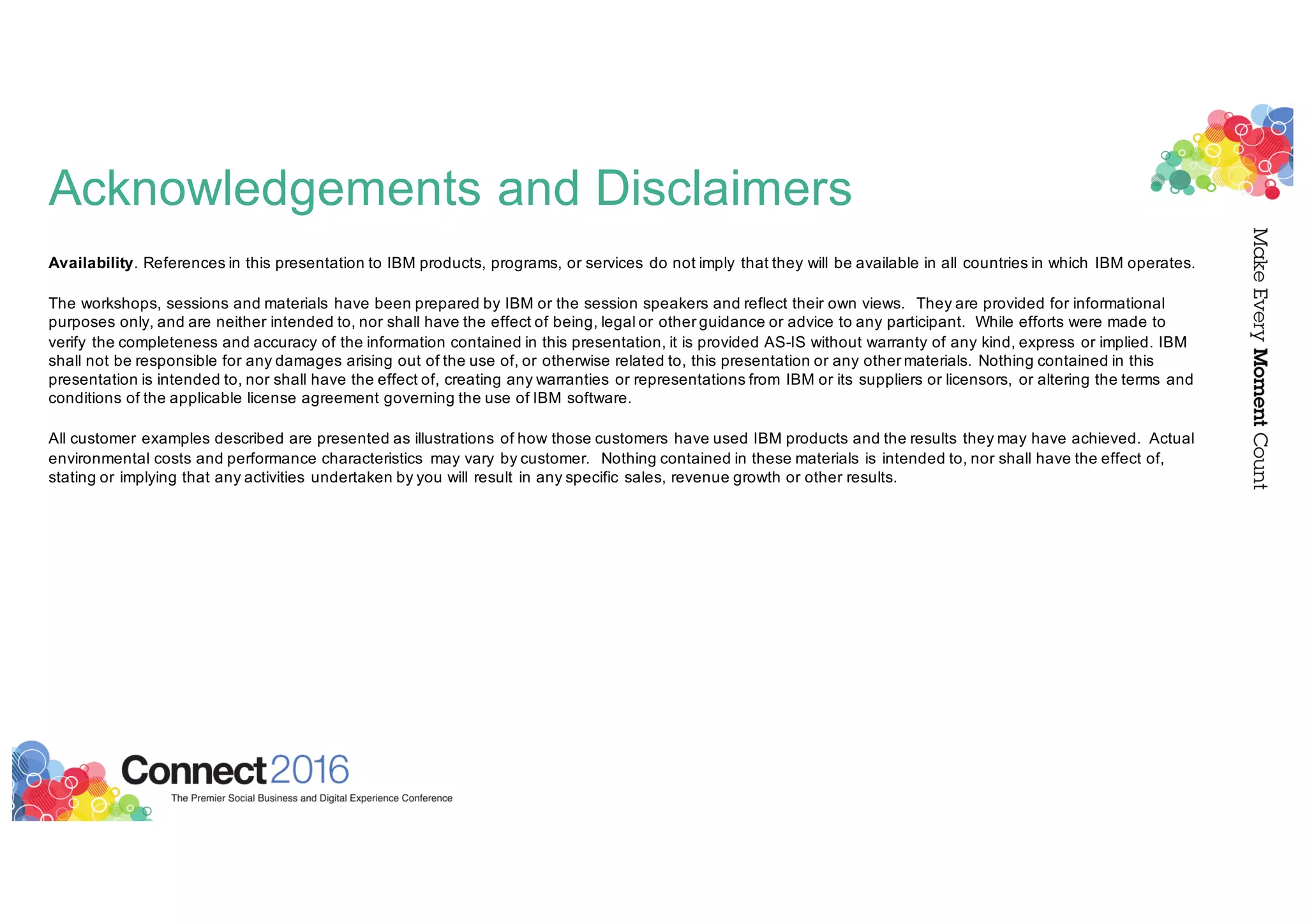 Acknowledgements and Disclaimers
Availability. References in this presentation to IBM products, programs, or services do not imply that they will be available in all countries in which IBM operates.
The workshops, sessions and materials have been prepared by IBM or the session speakers and reflect their own views. They are provided for informational
purposes only, and are neither intended to, nor shall have the effect of being, legal or other guidance or advice to any participant. While efforts were made to
verify the completeness and accuracy of the information contained in this presentation, it is provided AS-IS without warranty of any kind, express or implied. IBM
shall not be responsible for any damages arising out of the use of, or otherwise related to, this presentation or any other materials. Nothing contained in this
presentation is intended to, nor shall have the effect of, creating any warranties or representations from IBM or its suppliers or licensors, or altering the terms and
conditions of the applicable license agreement governing the use of IBM software.
All customer examples described are presented as illustrations of how those customers have used IBM products and the results they may have achieved. Actual
environmental costs and performance characteristics may vary by customer. Nothing contained in these materials is intended to, nor shall have the effect of,
stating or implying that any activities undertaken by you will result in any specific sales, revenue growth or other results.
 