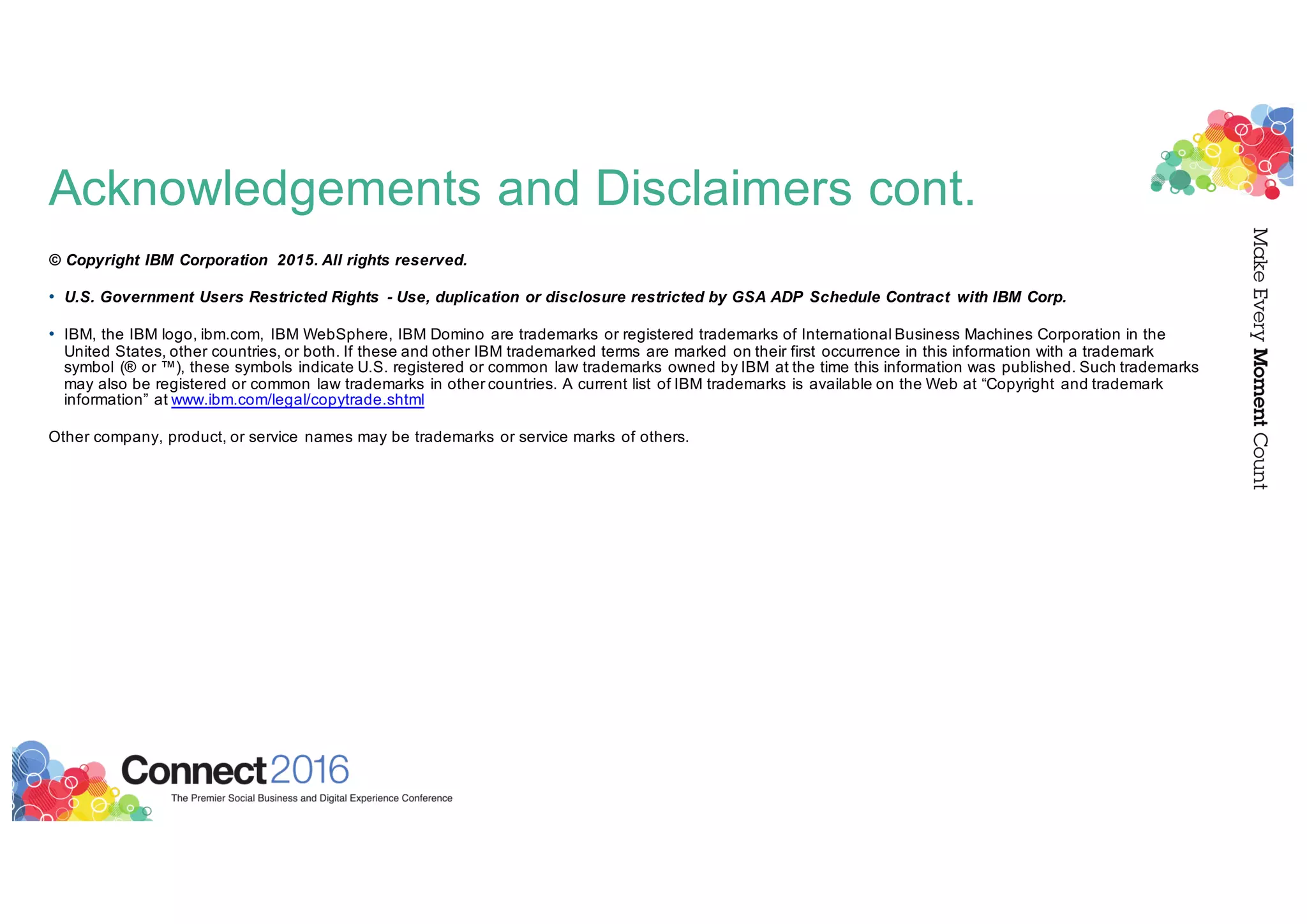 Acknowledgements and Disclaimers cont.
© Copyright IBM Corporation 2015. All rights reserved.
• U.S. Government Users Restricted Rights - Use, duplication or disclosure restricted by GSA ADP Schedule Contract with IBM Corp.
• IBM, the IBM logo, ibm.com, IBM WebSphere, IBM Domino are trademarks or registered trademarks of International Business Machines Corporation in the
United States, other countries, or both. If these and other IBM trademarked terms are marked on their first occurrence in this information with a trademark
symbol (® or ™), these symbols indicate U.S. registered or common law trademarks owned by IBM at the time this information was published. Such trademarks
may also be registered or common law trademarks in other countries. A current list of IBM trademarks is available on the Web at “Copyright and trademark
information” at www.ibm.com/legal/copytrade.shtml
Other company, product, or service names may be trademarks or service marks of others.
 