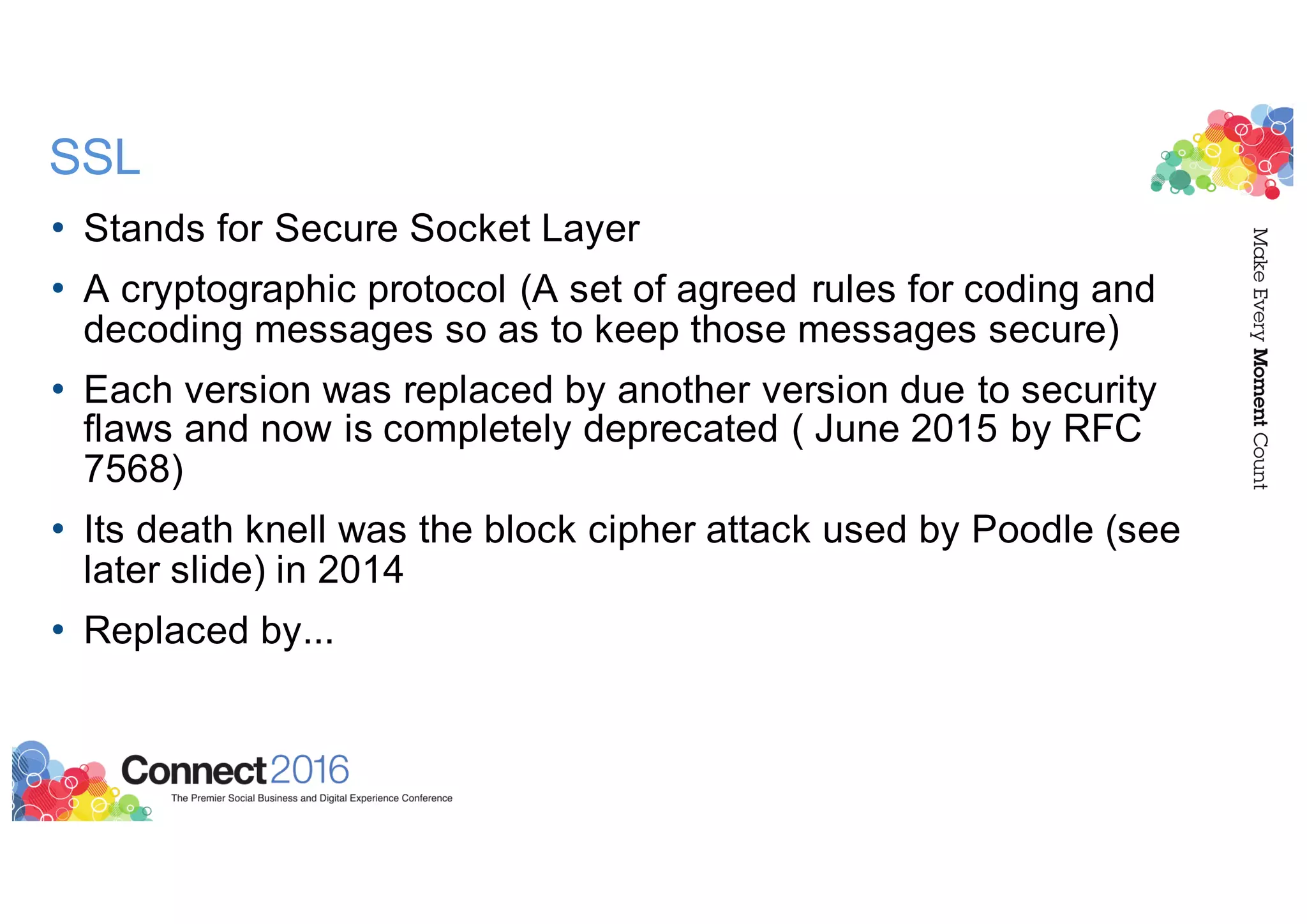 SSL
• Stands for Secure Socket Layer
• A cryptographic protocol (A set of agreed rules for coding and
decoding messages so as to keep those messages secure)
• Each version was replaced by another version due to security
flaws and now is completely deprecated ( June 2015 by RFC
7568)
• Its death knell was the block cipher attack used by Poodle (see
later slide) in 2014
• Replaced by...
 