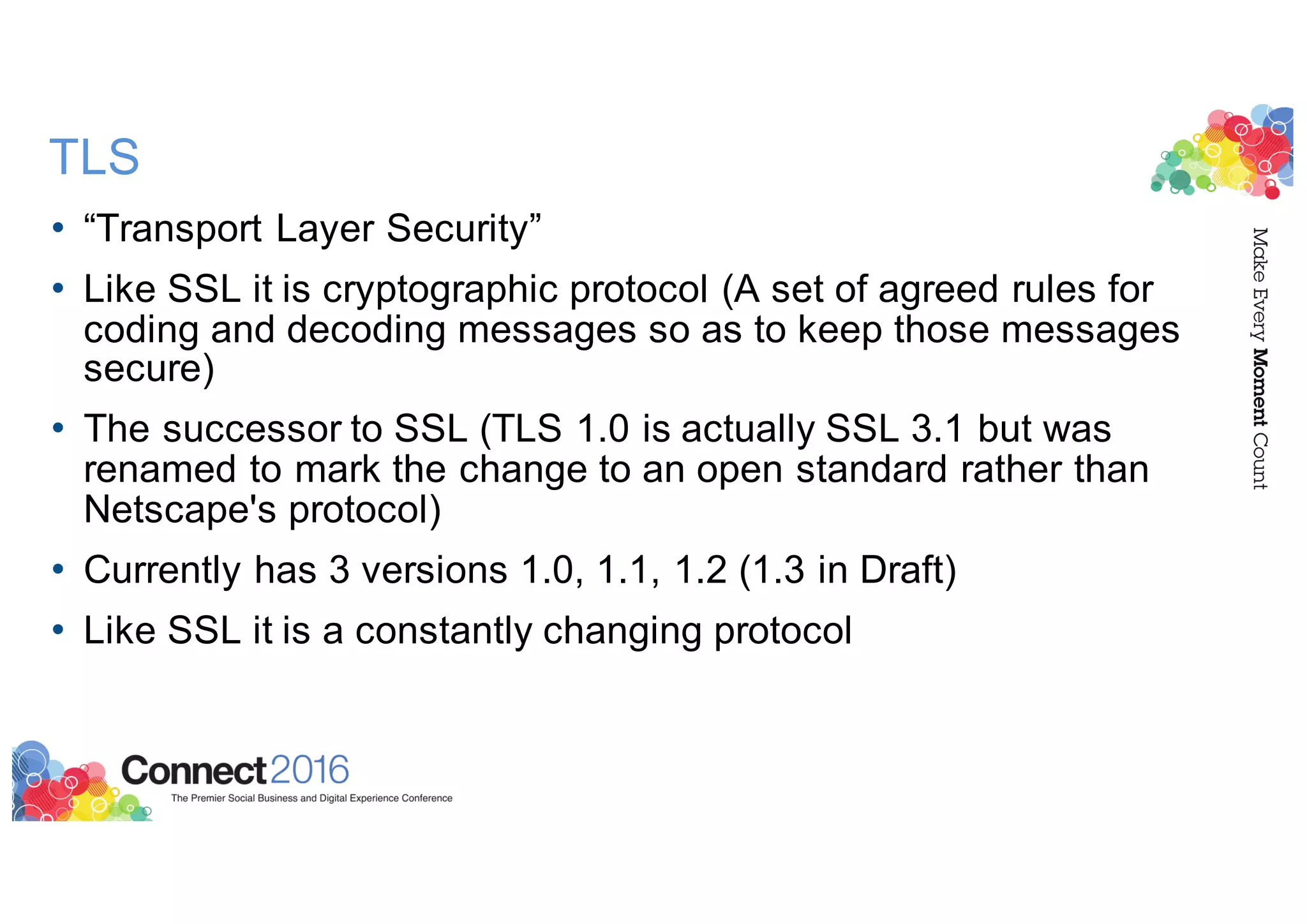 TLS
• “Transport Layer Security”
• Like SSL it is cryptographic protocol (A set of agreed rules for
coding and decoding messages so as to keep those messages
secure)
• The successor to SSL (TLS 1.0 is actually SSL 3.1 but was
renamed to mark the change to an open standard rather than
Netscape's protocol)
• Currently has 3 versions 1.0, 1.1, 1.2 (1.3 in Draft)
• Like SSL it is a constantly changing protocol
 