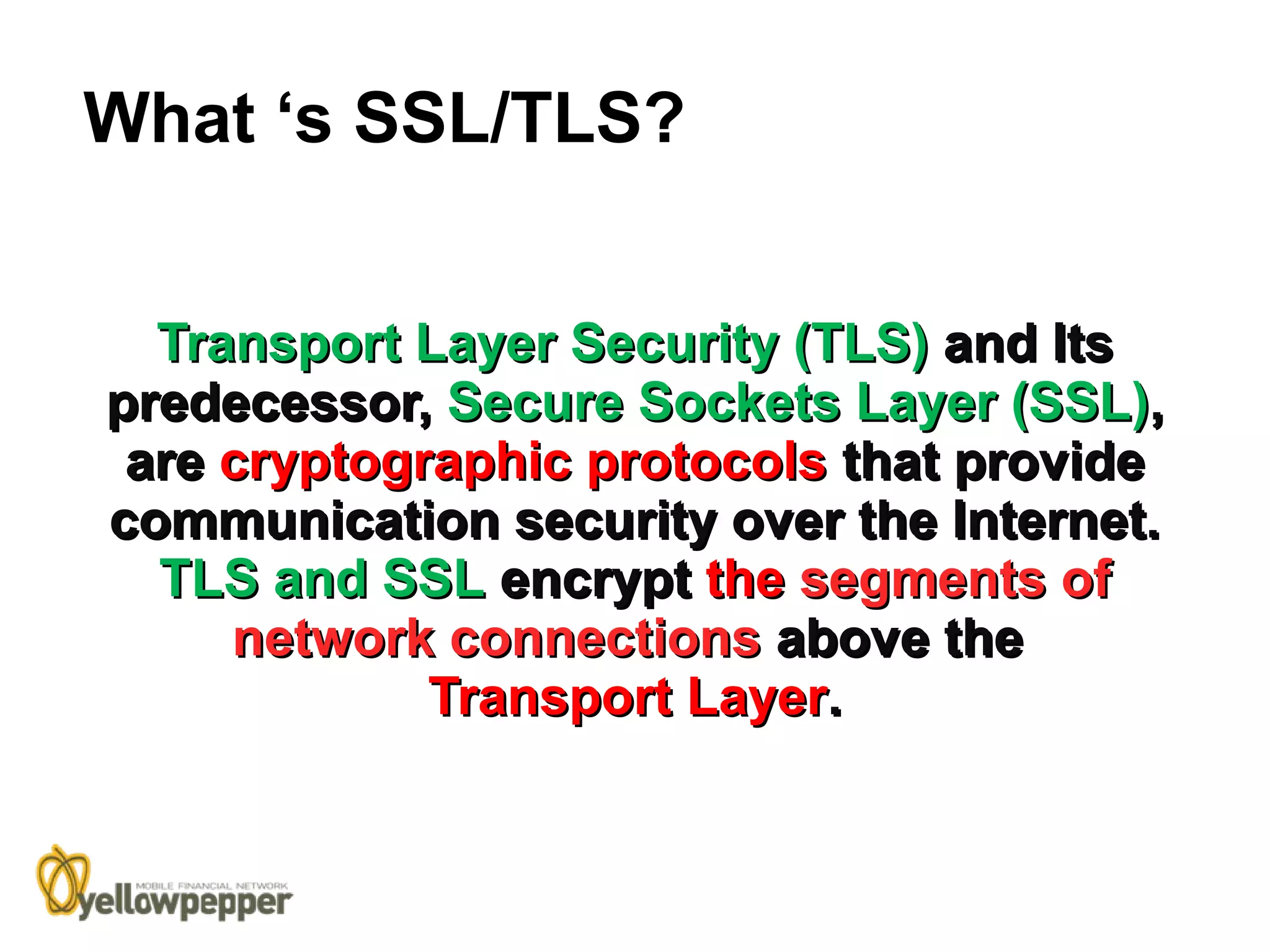 What ‘s SSL/TLS?


  Transport Layer Security (TLS) and Its
predecessor, Secure Sockets Layer (SSL),
 are cryptographic protocols that provide
communication security over the Internet.
  TLS and SSL encrypt the segments of
     network connections above the
             Transport Layer.
 